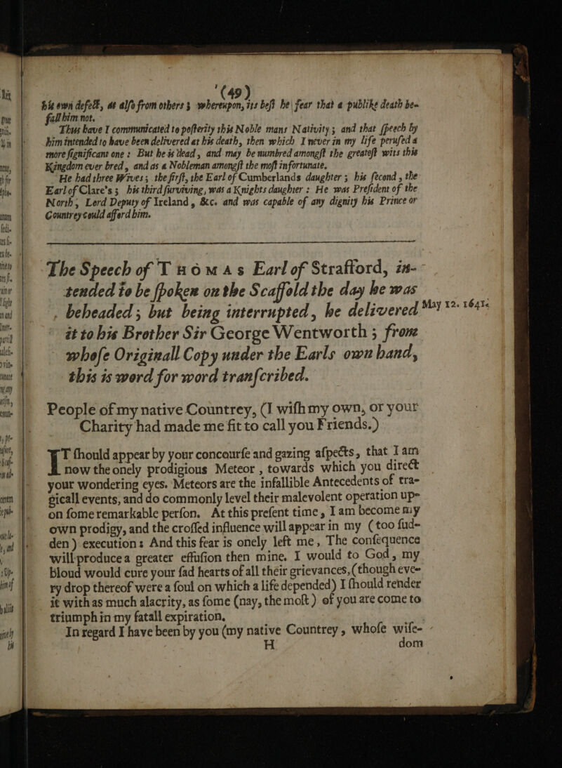# h (i yes defect, as alfo from orbers 3 wherenpon, its bef? he| fear that a publike death ben all him not. Thus have I communicated to pofterity this Noble mans Nativity; and that (peech by him intended to have been delivered at his death, then which I never in my life perufed a more fignificant one: But he is tlead, and may be numbred amongft the greateft wits this Kingdom ever bred, andas a Nobleman amongft the moft infortunate, ‘He had three Wives ; the firft, the Earl of Cumberlands daughter 5 his fecond , the Earlof Clare's; his third furviving, was a Knights daughter : He was Prefident of the North; Lord Deputy of Ireland, &amp;c. and was capable of any dignity his Prance or Gountrey could afferd bit. ad tended to be fpoken onthe Scaffold the day be was - it to his Brother Sir George Wentworth 3 frone whofe Originall Copy under the Earls own hand, this is werd for word tran{cribed. People of my native Countrey, (J wifhmy own, or your Charity had made me fit to call you Friends. ) L.. fhould appear by your concaurfe and gazing afpects, that Tam now the onely prodigious Meteor , towards which you direct your wondering eyes. Meteors are the infallible Antecedents of tra- gicall events, and do commonly level their malevolent operation up- on fome remarkable perfon. At this prefent time, Iam become my own prodigy, and the croffed influence will appear in my (too fud- den) execution: And this fear is onely left me, The confequence willproducea greater effufion then mine. I would to God, my Bloud would cure your fad hearts of all their grievances, (though eve~ ry drop thereof were a foul on which a life depended) I fhould render it with as much alacrity, as fome (nay, the molt ) of you are come to triumph in my fatall expiration. , In regard I have been by you (my native Countrey , whofe me H. om