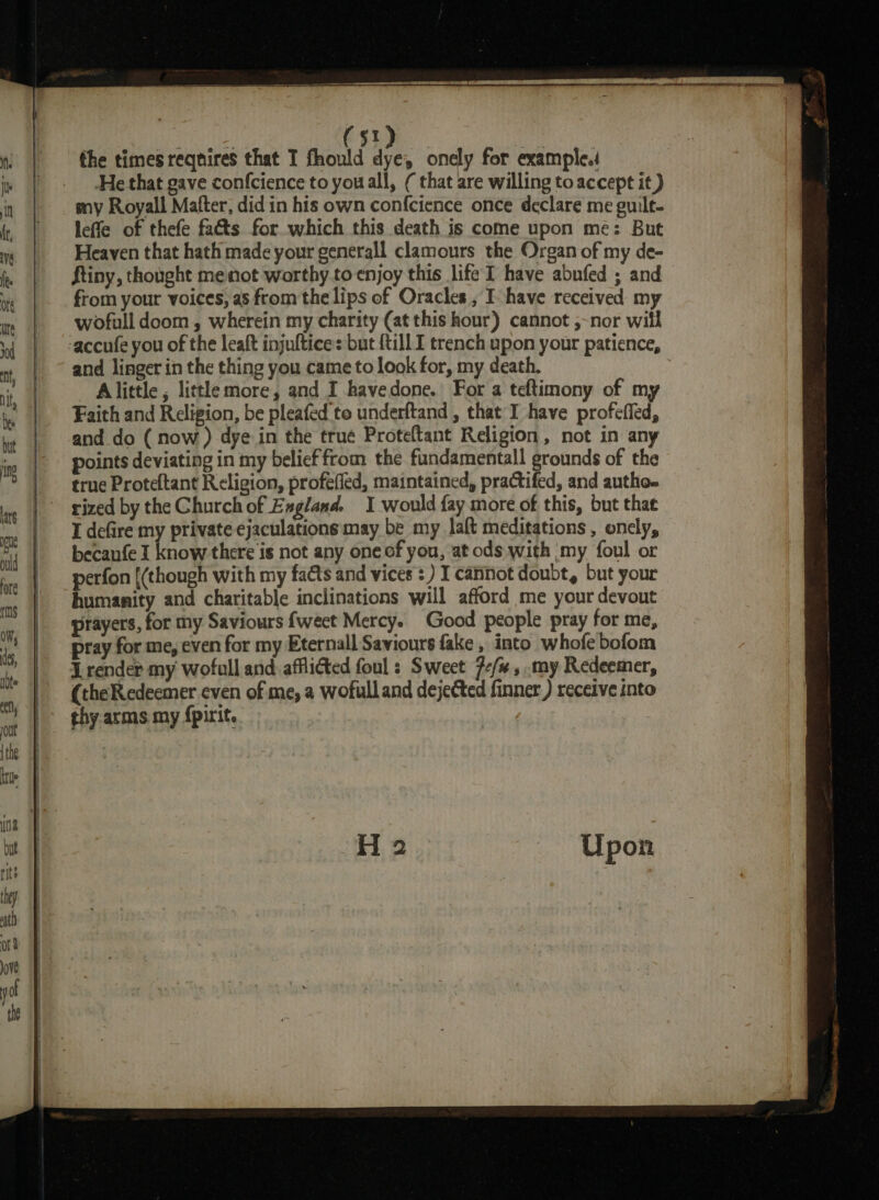 Bis ie ($1 He that gave confcience to youall, ( that are willing to accept it) my Royall Matter, did in his own confcience once declare me guile- leffle of thefe fa&amp;ts for which this death is come upon me: But Heaven that hath made your generall clamours the Organ of my de- ftiny, thought menot worthy to enjoy this life I have abufed ; and from your voices, as from the lips of Oracles , I have received my wofull doom , wherein my charity (at this hour) cannot ,-nor will -accufe you of the leaft injuftices but {till I trench upon your patience, and linger in the thing you came to look for, my death. _ Alittle, littlemore, and I havedone. For a teftimony of my Faith and Religion, be pleafed toe underftand , that I have profeffed, and do (now ) dye in the trué Proteftant Religion, not in any points deviating in my belief from the fundamentall grounds of the true Proteftant Religion, profeffed, maintained, practifed, and autho- rized by the Church of England. I would fay more of this, but thae I defire my private ejaculations may be my lalt meditations , onely, becaufe I know there is not any one of you, at ods with my foul or perfon [(though with my facts and vices ¢) I cannot doubt, but your humanity and charitable inclinations will afford me your devout