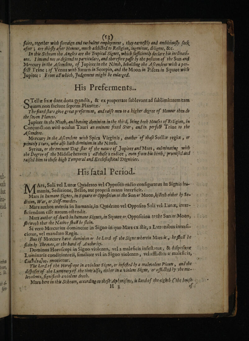 $3) fairs, together with forraign and turbulent M0 » they earneftly and ambitroufly. feck after ; are thirfly after Honour, much addicted to Religion, ingenious, diligent, &amp;c. In this Scheam the Angles are the Tropical Signes, which fujficiently declare his inclinatt= ens. Lintend not to defcend to particulars, and therefore paffe by the pofitton of the Sun and Mercury in the Afcendent, of Jupicerinthe Ninh, beholding the Afcendent with a per~ fe Trine ; of Venus with Saturn in Scorpio, and the Moon in Pifces in Square with “Jupiter: Fromall which, Judgement might be enlarged. His Preferments.. San fixe dant dona grandia, &amp;° ex paupertate fublevantad fublimicatem tam - quam non faciunt feptem;Planete. The fixed ftars give great preferment, and raife mes-to a higher degree of Honour then do the feven Planets. | Jupicer it the Ninth, and having dominion inthe third, being both Houfes of Religion, in Conjunétion with oculus Tauri an eminent fixed Star, andin, perfeé Trine to the Afcendent. | Mercury in the Afcendent with Spica Virginis , another of thefé Stelle regiz , or princely $tars, vweho alfo hath dominion in the Ninth. Syrius, or the eminent Dog -ftar of the nature of Jupiter and Mars, exlminating with she Degree of the Middlesheaven 3 al/thefearadice , even from his birth,’ promifed and raifed him to thofe high Temporal and Eccleftaftical Digmities. His fatal Period. gers, Soli vel Lune Quadrato vel Oppofito radio configuratus im Signis bye - manis, Seditione, Bello, aut propria manu interficit. . Mars in humane Signes, in Square'or Oppofttion to.the Sun or Moon, killeth etther by Se= dition, War, or Self-murdere Marts authot mortis in humanis,in Quidrato vel Oppofite Soli vel. Lung, inter- - ; ficiendum effe natum oftendit. | foewerh that the Native fhad be flain. ba: Si vero Mercurius domineitur in Signo in quo Mars ¢x ftir, a Latronibusinterf- cietur, vel mandato Regis. ! But if Mercury have dominion or be Lord. of the Signe wherein Mars is) be fball be flain by Theeves, or the band of Authority. .~ Dominus Horofcepi in Signo violento, vel a maleficis infeftatus, &amp; difpoftor Luminaris conditionarii, fmiliter vel in Signo yiolento., vel affliGus.a’ maleficis, - » Cheb alvalos, smorietur. : ) The Lord of the Horofcope in a violent Signe, or infefted by a malevolent Planet, andthe ° difpofer of the Luminary of -the tinie elfo; either ina viclent Signe, or'afficted by the ma- Jevolents, fienifieth aviolent death. Mars bere in this Scheam, aceording:to efi oe is Lordof thesighth (the ey és