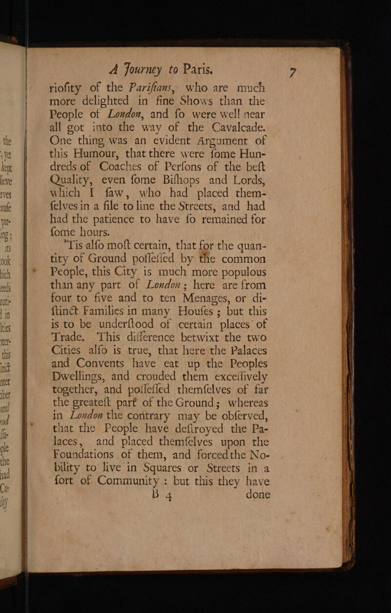 riofity of the Parifians, who are muc more delighted in fine Shows than the People of London, and fo were well near all got into the way of the Cavalcade. One thing was an evident Argument of this Humour, that there were fome Hun- dreds of Coaches of Perfons of the beft Quality, even fome Bifhops and Lords, which I faw, who had placed them- felves in a file to line the Streets, and had had the patience to have fo remained for {ome hours. ‘Tis alfo moft certain, that for the quan- tity of Ground pofletied by the common People, this City is much more populous than any part of London ; here are from four to five and to ten Menages, or di- {tinct Families in many Houfes ; but this is to be underftood of certain ‘places of Trade. This difference betwixt the two Cities alfo is true, that here the Palaces and Convents have eat up the Peoples Dwellings, and crouded them exceifively together, ‘and pailefied themfelves of far the greateft part of the Ground; whereas in London the contrary may be obferved, that the People have defiroyed the Pa- laces, and placed themfelves upon the Foundations of them, and forcedthe No- bility to live in Squares or Streets in a fort of Community : but this they have