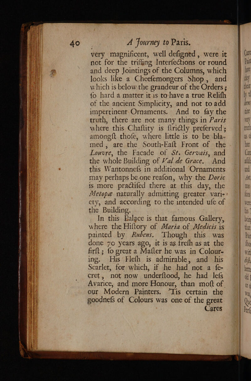 very magnificent, well defigned, were it not for the trifling Interfections or round and deep Jointings 5 of the Columns, which looks like a Cheefemongers Shop , and which is below the grandeur of the Orders ; {o hard a matter itus to-have a true Relifh of the ancient Simplicity, and not to add impertinent Ornaments. And to fay the truth, there are not many things in Paris where this Chaflity is firietly preferved ; among ft thofe, where little is to be bla- med, are the South-Eaft Front of the Louvre, the Facade of St. Gervais, and the whole Building of Val.de Grace. And this Wantonnefs in additional Ornaments may perhaps be one reafon, why the Doric is more practifed there at this day, the ety, and according to the intended ufe of the Building. In this Balace is that famous Gallery, Avarice, and more Honour, than moft of our Modern Painters. “Tis certain the goodnefs of Colours was one of the great Cares truch 18 0 her Can al ie