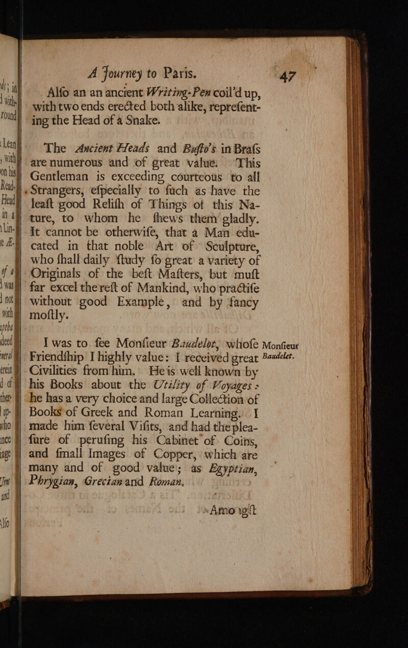 Alfo an an ancient Writing-Pen coil’d up, with two ends erected both alike, reprefent- ing the Head of a Snake. The Axcient Heads and Baujto’s in Brats are numerous and of great value: ‘This Gentleman is exceeding courteous to all leaft good Relith of Things of this Na- ture, to whom he fhews them gladly. It cannot be otherwife, that a Man edu- cated in that noble Art of Sculpture, who fhall daily ftudy fo great a variety of Originals of the beft Mafters, but mutt far excel thereft of Mankind, who practife without good Example, and by fancy moftly. Civilities from him. Heis well known by he has a very choice and large Collection of Books of Greek and Roman Learning. I made him feveral Vifits, and had the plea- fure of perufing his Cabinet of Coins, and {mall Images of Copper, which are many and of good value; as Egyptian, Phrygian, Grecianand Roman. “Amo igit