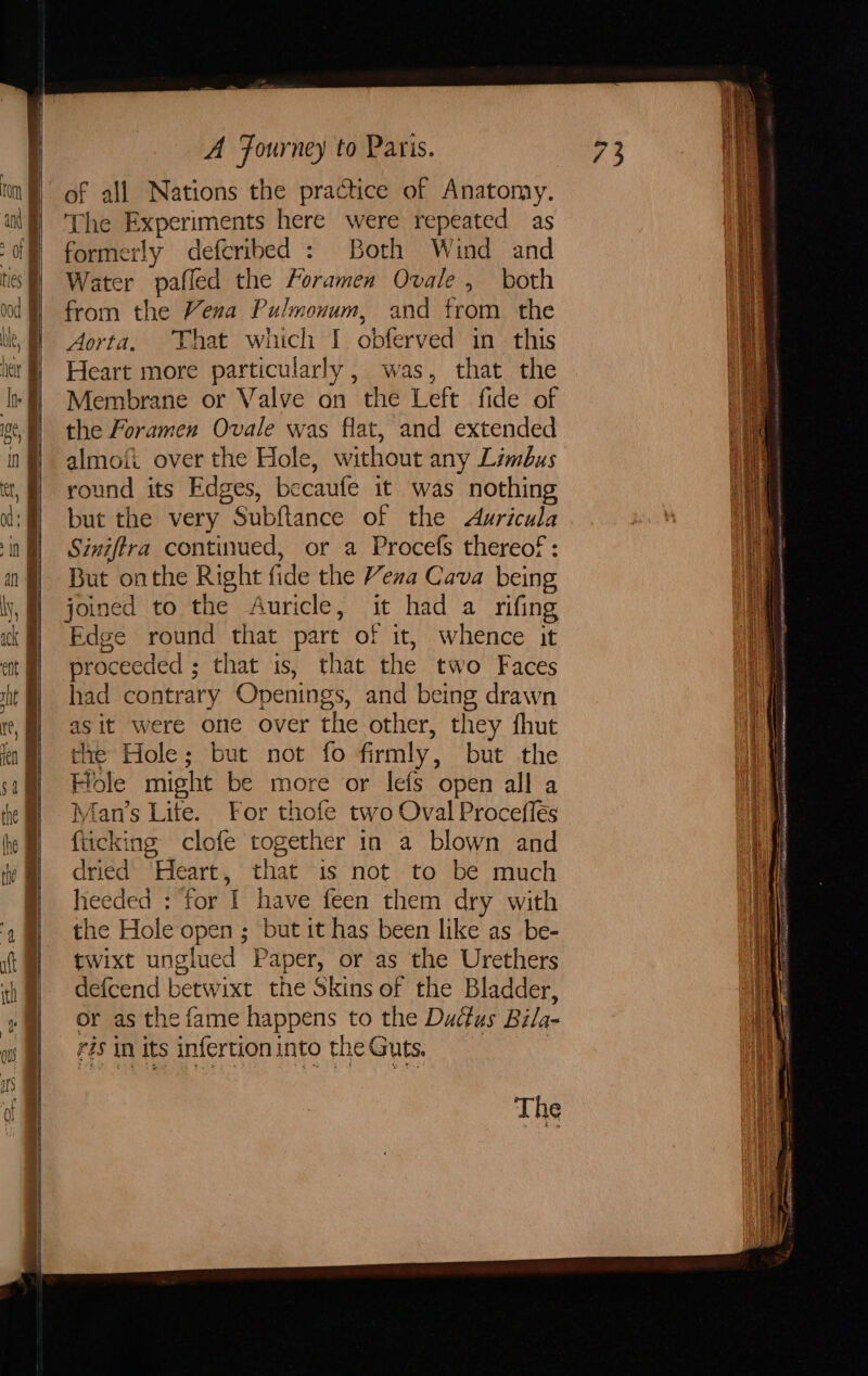 i —, &gt; A RT ie PO ee Oe = WS. 2. 9, Tt A Fourney to Paris. of all Nations the practice of Anatomy. The Experiments here were repeated as formerly defcribed : Both Wind and Water pafled the Foramen Ovale , both from the Vera Pulmonum, and from the Aorta. That which I obferved in this Heart more particularly, was, that the Membrane or Valve on the Left fide of the foramen Ovale was flat, and extended almoii over the Hole, without any Limbus round its Edges, becaufe it was nothing but the very Subftance of the Auricula Siniftra continued, or a Procefs thereof: But onthe Right fide the Vena Cava being joined to the Auricle, it had a rifing Edge round that pare of it, whence it proceeded ; that is, that the two Faces had contrary Openings, and being drawn asit were one over the other, they fhut the Hole; but not fo firmly, but the Hole might be more or lefs open all a Man’s Lite. For thofe two Oval Proceflés fticking clofe together in a blown and dried Heart, that is not to be much heeded : for I have feen them dry with the Hole open ; but it has been like as _be- twixt unglued Paper, or as the Urethers defcend betwixt the Skins of the Bladder, or as the fame happens to the Ductus Bila- ris in its infertion into the Guts. :