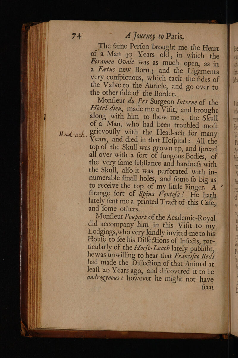 Fee ERE ee TRO BURR IETS snr en EE ERNEST ; 2 AER REN ee EE A ESHER EG 5 H ead-ach } A Journey to Paris. The fame Perfon brought me the Heart of a Man 4o Years old, in which the foramen Ovale was as much open, as in a Fetus new Born; and the Ligaments very confpicuous, which tack the fides of the Valve to the Auricle, and go over to the other fide of the Border. Monfieur du Pes Surgeon Interne of the Fitrel-dieu, made me a Vifit, and brought along with him to fhew me, the Skull of a Man, who had been troubled moft gricvoully with the Head-ach for many Years, and died in that Hofpital: All the top of the Skull was grown up, and {pread lately fent me a printed Traé of -this Cafe, and fome others. : Monfieur Poupart of the Academic-Royal did accompany him in this Vifit to my Lodgings, who very kindly invited-meto his Floufe to fee his Diflections of Infecs, par- ticularly of the Horfe-Leach lately publitht, he was unwilling to hear that Franci[eo Redi had made the Diflection of that Animal at leaft 20 Years ago, and difcovered it to be androgynous: however he might not have {een | i } | | } / | fee cl