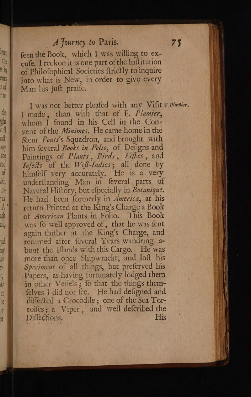 feen the Book, which I was willing to ex- cufe. I reckon it is one part of the Inttitution of Philofophical Societies ftri€tly to inquire into what is New, in order to give every Man his juft praife. I made, than with that of F. Plumier, whom I found in his Cell in the Con- vent of the Minimes. He came home in the Sieur Ponti’s Squadron, and brought with him feveral Books in Folio, of Deligns and Paintings of Plants, Birds, Fifhes, and Infects of the Weft-Indies; all done by himfelf very accurately, He 1s a very underftanding Man in feveral parts of Natural Hittory, but efpecially in Botanzque. He had been formerly in America, at his return Printed at the King’s Charge a Book of American Plants in Folio. ‘This Book was fo well approved of , that he was fent again thither at the King’s Charge, and returned after feveral Years wandring.- a- bout the Iflands with this Cargo. He was more than once Shipwrackt, and loft his Specimens of all things, but preferved his Papers, as having fortunately lodged them in other Veilels; fo that the things them- felves I did not fee. He had defigned and difleSted a Crocodile; one of the Sea Tor- toifes; a Viner, and well defcribed the Diffections. His