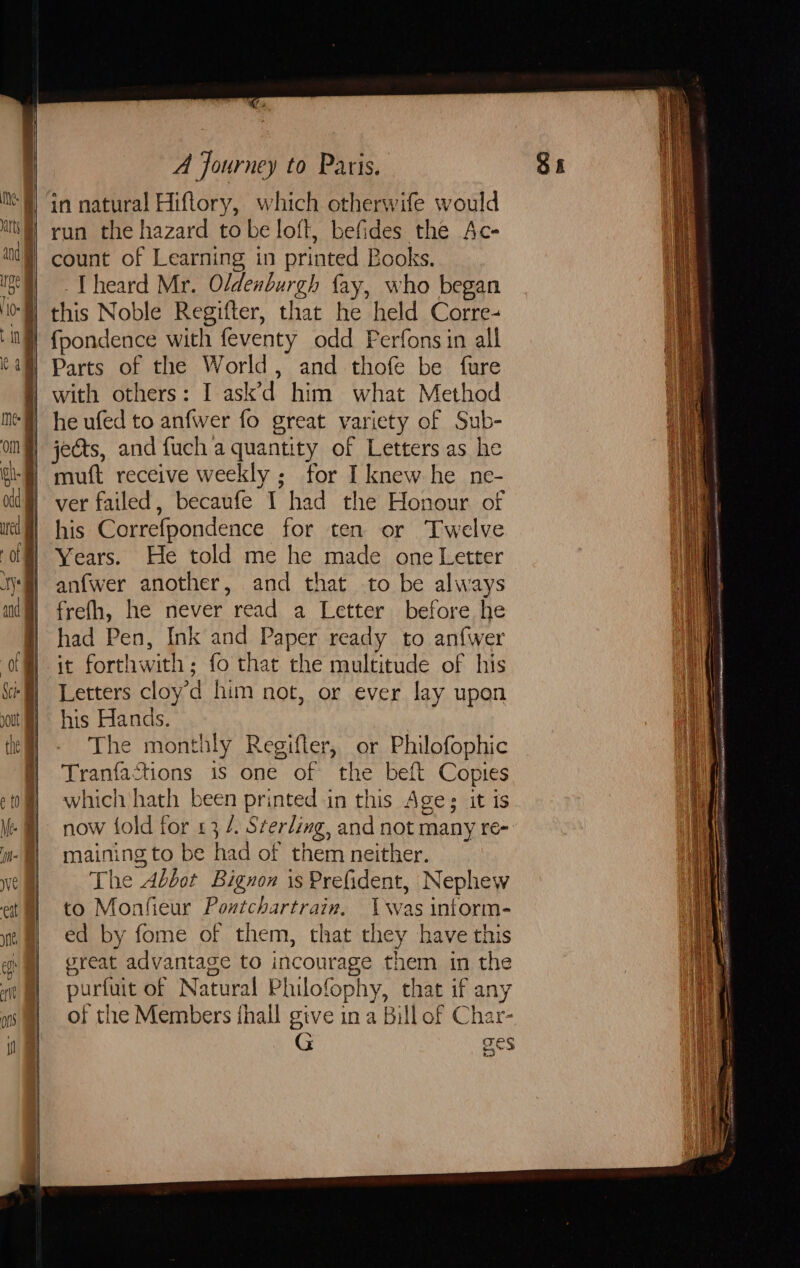 Te) A Journey to Paris. run the hazard to be loft, befides the Ac- count of Learning in printed Books. Theard Mr. Oldenburgh fay, who began Parts of the World, and thofe be fure with others: I ask’d him what Method jects, and fuch a quantity of Letters as he muft receive weekly; for I knew he ne- ver failed, becaufe I had the Honour of his Correfpondence for ten or Twelve Years. He told me he made one Letter anfwer another, and that to be always frefh, he never read a Letter before he had Pen, Ink and Paper ready to anfwer Letters cloy’d him not, or ever lay upon his Hands. The monthly Regifler, or Philofophic Tranfactions is one of the beft Copies which hath been printed in this Age: it is maining to be had of them neither. The Abbot Bignon is Prefident, Nephew to Monfieur Pontchartrain. was intorm- ed by fome of them, that they have this great advantage to incourage them in the purfuit of Natural Philofophy, that if any of the Members {hall give in a Bill of Char- G Tes