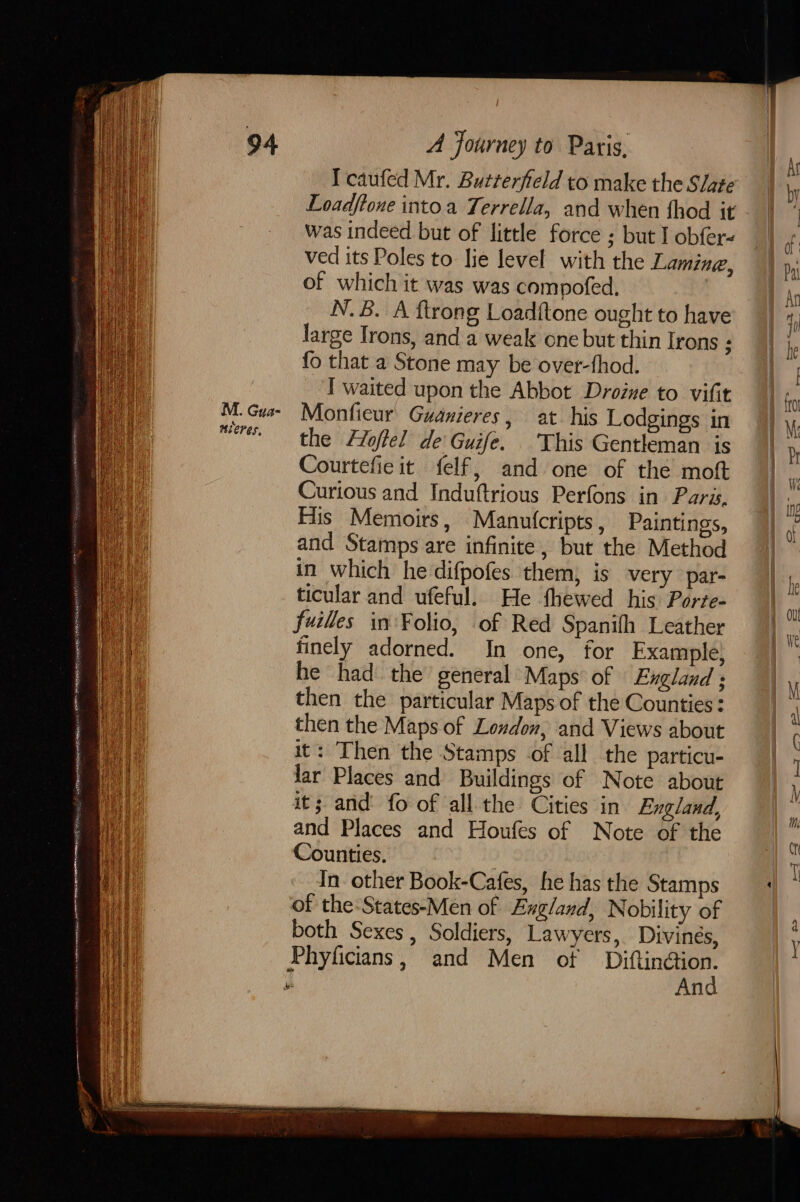 Soe ORR ERR eS RE NUR TERS oie tt M. Gua- Tcaufed Mr. Butterfield to make the Slate Loadftone intoa Terrella, and when fhod it was indeed but of little force ; but I obfer- ved its Poles to lie Jevel with the Lamine, of which it was was compofed, , N.B. A ftrong Loadftone ought to have large Irons, and a weak one but thin Irons : fo that a Stone may be over-fhod. I waited upon the Abbot Droine to vifit Monfieur Guanieres, at his Lodgings in the Hloffel de Guife. This Gentleman is Courtefie it felf, and one of the moft Curious and Induftrious Perfons in Paras. His Memoirs, Manutcripts , Paintings, and Stamps are infinite, but the Method in which he difpofes them, is very par- ticular and ufeful. He fhewed his Porte- fuilles in Folio, of Red Spanifh Leather finely adorned. In one, for Example) he had the general Maps of England ; then the particular Maps of the Counties: then the Maps of London, and Views about it: Then the Stamps .of all the particu- lar Places and Buildings of Note about it; and fo of all the Cities in England, and Places and Houfes of Note of the Counties. . In other Book-Cafes, he has the Stamps of the-States-Men of Exgland, Nobility of both Sexes, Soldiers, Lawyers, Divines, And