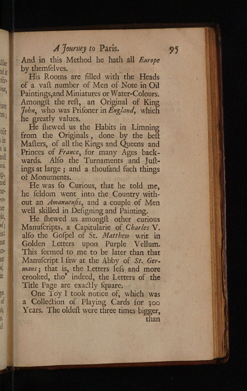 And in this Method he hath all Europe by themfelves. His Rooms are filled with the Heads of a vaft number of Men of Note in Oil Paintings,and Miniatures or Water-Colours. Amongtt the reft, an Original of King John, who was Prifoner in Bxgland, which he greatly values. He fhewed us the Habits in Limning from the Originals, done by the beft Matters, of all the Kings and Queens and Princes of France, for many Ages back- wards. Alfo the Turnaments and Juft- ings at large ; and a thoufand {uch things of Monuments. He was fo Curious, that he told me, he feldom went into the Country with- out an Amanuenfis, and a couple of Men well skilled in Defigning and Painting. He fhewed us amongft other curious Manutcripts, a Capitularie of Charles V. alfo the Gofpel of St. Matthew writ in Golden Letters upon Purple Vellum. This feemed to me to be later than that Manutcript I faw at the Abby of St. Ger- mans; that is, the Letters lefs and more crooked, tho’ indeed, the Letters of. the — Title Page are exactly fquare. One ‘oy I took notice of, which was a Colle@ion of Playing Cards for 300 Years. The oldeft were three times bigger, than