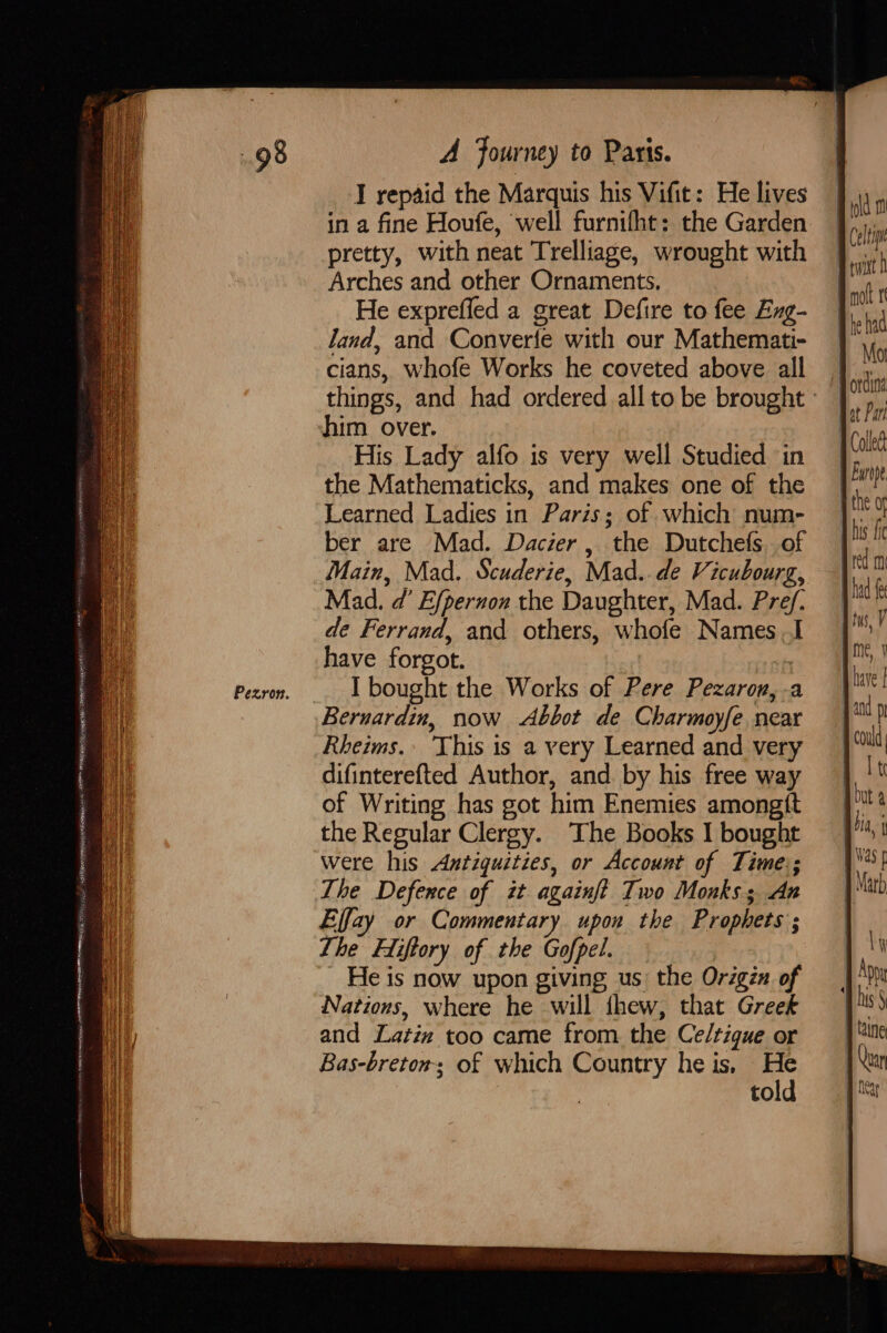 EAS RR sa ee ARIA HMR EY CO AIRE Se SS Sis’ PER ef etignse ee a0 Art trae on ne IEE St 655 Pezron. A Journey to Paris. I repaid the Marquis his Vifit: He lives pretty, with neat Trelliage, wrought with Arches and other Ornaments, He expreffed a great Defire to fee Eng- land, and Converfe with our Mathemati- cians, whofe Works he coveted above all him over. His Lady alfo is very well Studied in the Mathematicks, and makes one of the Learned Ladies in Paris; of which num- ber are Mad. Dacier , the Dutchefs. of Main, Mad. Scuderie, Mad. de Vicubourg, Mad. d’ Efpernon the Daughter, Mad. Pref. de Ferrand, and others, whofe Names I have forgot. ve I bought the Works of Pere Pezaron,-a Bernardin, now Abbot de Charmoyfe near Rheims. This is a very Learned and very difinterefted Author, and by his free way of Writing has got him Enemies amongtt the Regular Clergy. The Books I bought were his Antiquities, or Account of Time; The Defence of it againft Two Monks; An Effay or Commentary upon the Prophets ; Lhe Fiiftory of the Gofpel. He is now upon giving us: the Origin of Nations, where he will thew, that Greek and Latin too came from the Ce/tigue or Bas-breton; of which Country he is, a to idld Celine twist molt 1 he had red mi : had fe