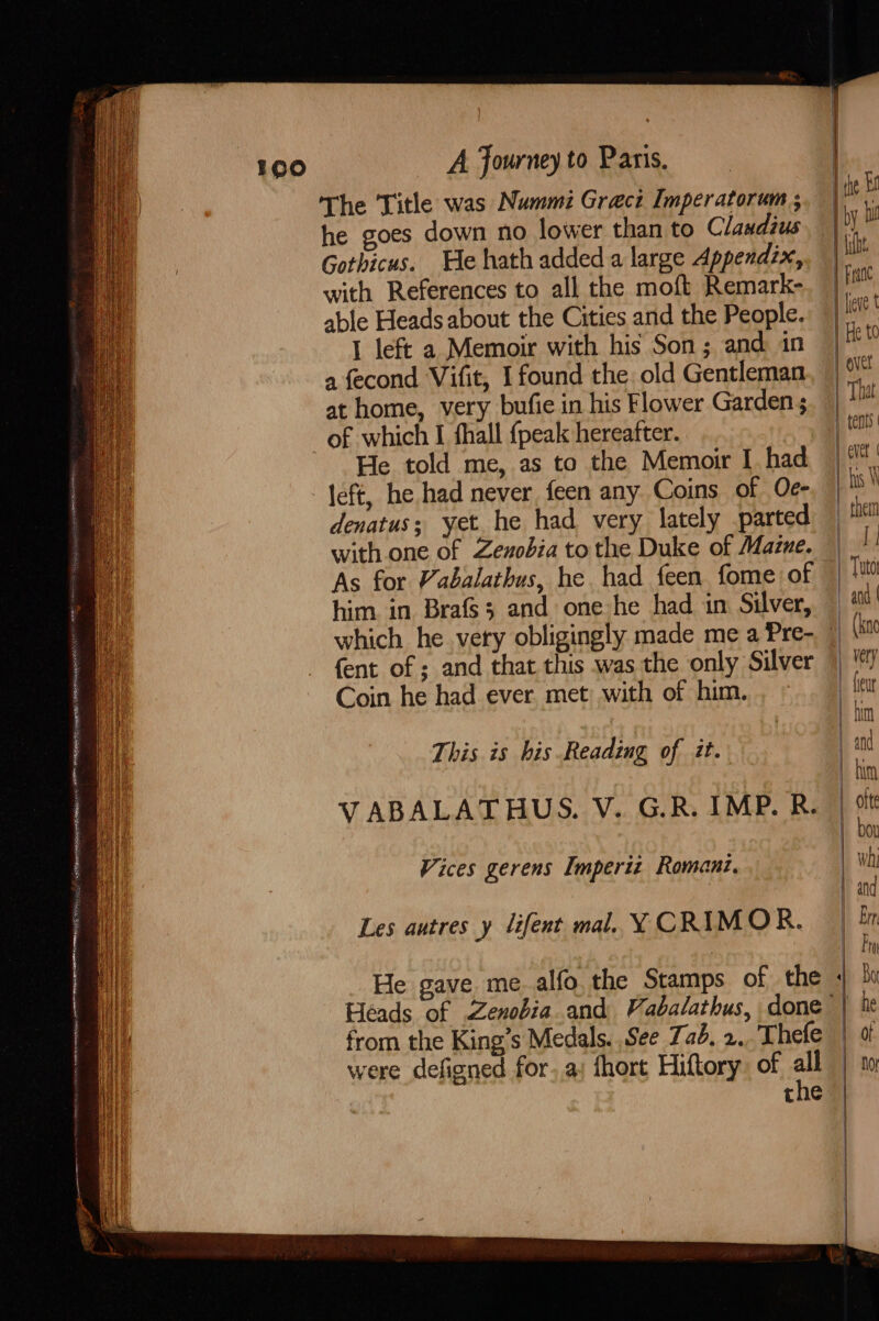 oo SNe Nee AEN PSR EES Khe A Journey to Paris. The Title was Nummi Grect Imperatorum ; he goes down no lower than to Claudius Gothicus. He hath added a large Appendix, with References to all the moft Remark- able Heads about the Cities and the People. I left a Memoir with his Son; and in a fecond Vifit, I found the old Gentleman at home, very bufie in his Flower Garden He told me, as to the Memoir I had left, he had never, feen any Coins of Oe- denatus; yet he had very lately parted with one of Zexobia to the Duke of Mazne. As for Vabalathus, he had feen fome of him in Brafs3 and one he had in Silver, VABALATHUS. V. G.R. IMP. R. Vices gerens Imperiz Romant. Les autres y lifent mal. Y CRIMOR. He gave me. alfo, the Stamps of the from the King’s Medals. See Zab. 2. Thefe were defiened for..a: fhort Hiftory: of all | jie | by bi ult. | Franc | lieve t | He t0 | over That ever | | hus WN them ie Tuto | and | | him | otte bou why