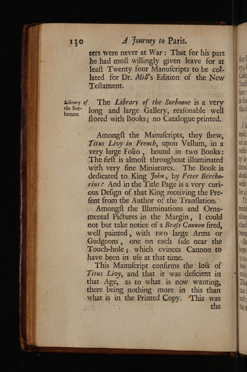 he had moft willingly given leave for at leaft Twenty four Manufcripts to be col- lated for Dr. Mi/’s Edition of the New Teftament. long and large Gallery, reafonable well {tored with Books; no Catalogue printed. Amongft the Manufcripts, they fhew, Titus Livy in French, upon Vellum, in a very large Folio , bound in two Books: The firft is almoft throughout illuminated with very fine Miniatures. The Book is dedicated to King fobn, by Peter Bercho- vius: And inthe Title Page is a very curi- ous Defign of that King receiving the Pre- fent from the Author of the Tranflation. mental Pictures in the Margin, I could not but take notice of a Braf/s Cannon fired, well painted, with two large Arms or Gudgeons, one on each fide near the Touch-hole ; which evinces Cannon to have been in ufe at that time. This Manufcript confirms the lofs of Zitus Livy, and that it was deficient in that Age, as to what is now wanting, there being nothing more in this than what is in the Printed Copy. “This was rae i, the