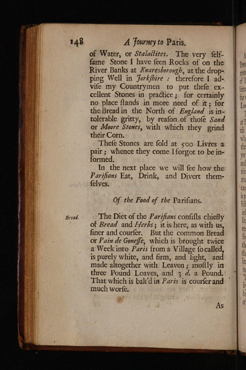 Bread. of Water, or Stalaéfites. The very felf- fame Stone I have feen Rocks of on the River Banks at Knaresborough, at the drop- ping Well in fork/hire : therefore I ad- vife my Countrymen to put thefe ex- cellent Stones in practice ; for certainly no place ftlands in more need of it; for the Breadin the North of England is in- tolerable gritty, by reafon.of thofe Sand or Moore Stones, with which they grind their Corn. : Thefe Stones are fold at 500: Livres a pair; whence they come I forgot to be in- formed. In the next place we will fee how the Parifians Eat, Drink, and Divert them- felves, Of the Food of the Parifians. The Diet of the Pariftans confifts chiefly of Bread and Herbs ; it is here, as with us, finer and courfer. But the common Bread or Pain de Goneffe, which is brought twice much worfe, As