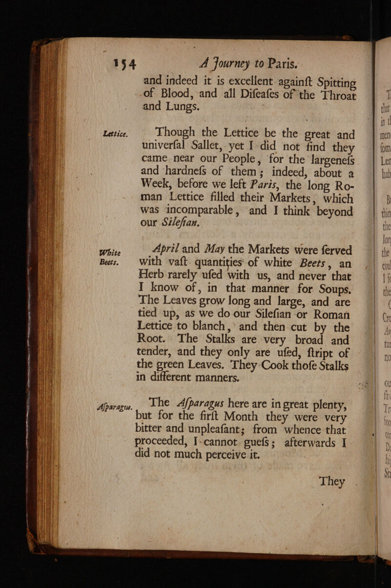 Hen teiinos FF +0 AR rm A NP OR IE ENA Sf Lettice. Ajparazius. A Journey to Paris. and indeed it is excellent againft Spitting of Blood, and all Difeafes of the Throat and Lungs. a Though the Lettice be the great and univerfal Sallet, yet I did not find they came near our People, ‘for the largenefs and ‘hardnefs.of them; indeed, about a Week, before we left Paris, the long Ro- man Lettice filled their Markets, which was incomparable, and I think beyond our Silefan. tied up, as we do our Silefian-or Roman Lettice to blanch,’ and then cut by the Root. The Stalks are very broad and tender, and they only are ufed, ftript of the green Leaves. ‘They Cook thofe Stalks in different manners. The /paragus here are in great plenty, but for the firft Month they were very bitter and unpleafant; from whence that proceeded, I-cannot. guefs; afterwards I did not much perceive it. They