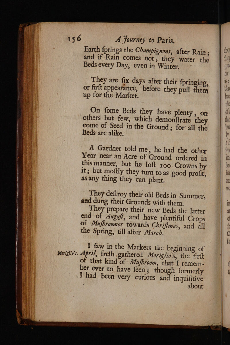 — wAgaty GtK AUR Om SAN Hep AG CS RRR MANES SS PNR IS Sey RARE SRRER WAIST . ‘e ete Wied Haier enemenine cen Moriglio’s. A Journey to Paris, and if Rain comes not, they water the Beds every Day, even in Winter. They are fix days after their {pringing, or firft appearance, before they pull them up for the Market. : On fome Beds they have plenty, on others but few, which demonftrate they come of Seed in the Ground; for all the Beds are alike. A Gardner told me, he had the other Year near an Acre of Ground ordered in this manner, but he loft 100. Crowns by it; but moftly they turn to as good profit, as any thing they can plant. They deftroy their old Beds in Summer, and dung their Grounds with them. They prepare their new Beds the latter end of Auguff, and have plentiful Crops of Mufhroomes towards Chriftmas, and all the Spring, till after March. I faw in the Markets the beginxing of April, freth .gathered Moriglio’s, the fir of that kind of Mu/broom, that 1 remem- ber ever to have {een ; though formerly Thad been very curious and inquifitive about te OS = SS ett Ss SS SS sD =) re
