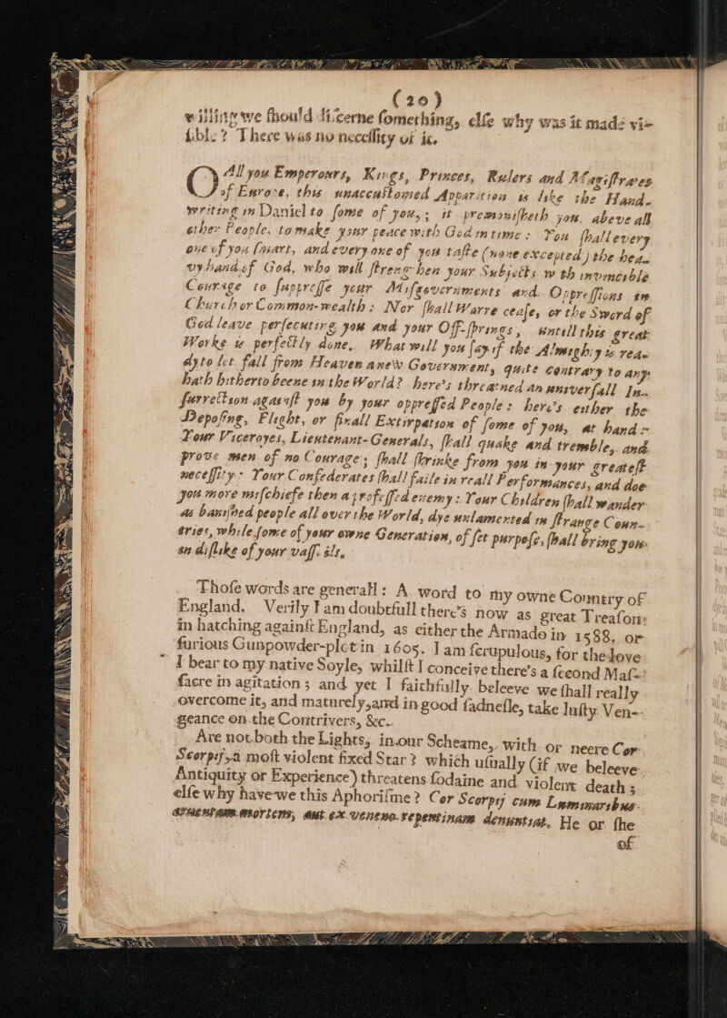 * oa qrarstts ye : aa ae Tee, Me w by was it made vi+ y AL you Emperonrs, Kivgs, Princes, Rulers and A Lasiffrates (77 e, this snaccustogied Apparition ws like ihe Hand. writing in Daniel to fome of you, ; st premonuifheth jor. Abeve all ether People, to make Jour peace with Godin ime : You fhallever; one of yous (wart, and everyone of yo tafte (none exceed ) the bean vyhandef God, who wall flrexe hen jour Subseths w th imvenerble Cour ige to fart reffe your Ma ifesvernments and. Onprefficns em Church or Common-wealth : Nor [hall Warre ceale, or the Sword of Ged leave perfecutirg you and your Off- (brings , watell thes great Warke us perfectly done, What will you [ay sf the Almaghiy “eho dyto let. fall from Heaven anew Government, quite contrary Yo an: hath hitherto beene sn the World? here; threatned an wasverfall In- ferrel 102 agasnft you by your opprefjed People: heres esther the DPepofing, Fight, or fixall Extivpatson of fome of you, at hand = Lour Viceroyes, Lientenant-Generals, flall quake and tremble,. and prove men of no Courage: fhall flrinke from Jon in your greatelt meceffity * Your Confederates hall faile in reall P ev formances, and doe you more mifchiefe then azrofelfed evem 19 Your Chsldren (hall wander as bathed people all over the World, dye unlamented rm ftrange Conn. tries, while (ome of your owne Generation, of fet purpefe, [ball bring you: an diflske of your vaff: st. Thofe words are general] ok. word to my owne Connery of England. Verily Fam doubefull there’s now as great Treafon: m hatching againft England, as either the Armade in 1688. or furious Gunpowder-plct in 1605. lam {erupulous, for the love I bear to my native Soyle, whilft I conceive there’s a fecond Maf= facre in agitation; and yet I faithfully. beleeve we thal] really overcome it, and maturely,amd in good fadnefle, take luity. Ven-- geance on the Contrivers, &amp;e.. Are not.both the Lights,. in.our Scheame,. with. or neere Cor: Antiquity or Experience) threatens fodaine and violent death ; elfe why have-we this Aphori/me? Cor S corpy) cums Lespimaribus: SPUCHIAMR-MROTECHS, Out eX Venewo.repentinam denuntiat. He ‘ar fhe of eleeve.