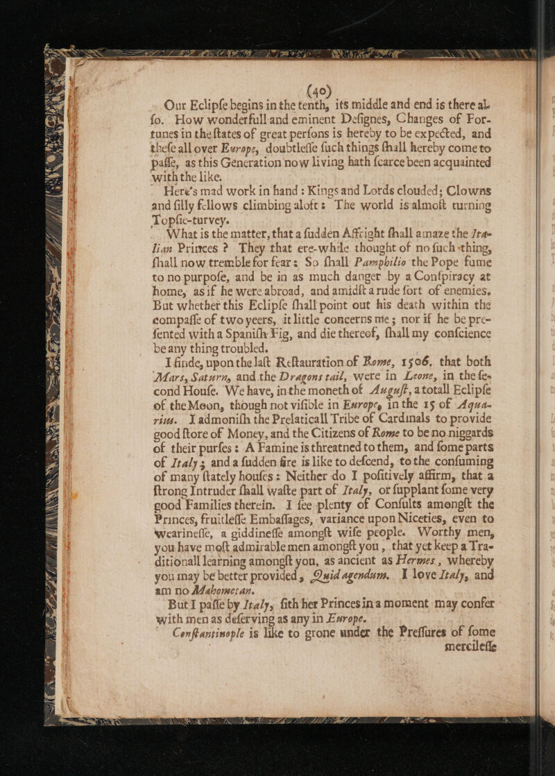 {40 Our Eclipfe begins in the (Ue its middle and end is there al. fo. How wonderfull and eminent Defignes, Changes of For- tunes in theftates of great perfons is hereby to be expected, and thefe all over Ezrope, doubtlefie fuch things thall hereby come to pafle, as this Generation now living hath {carce been acquainted with the like. Heré’s mad work in hand : Kings and Lords clouded; Clowns and filly fellows climbing aloft: The world isalmoft turning Topfie-turvey. | What is the matter, that a fudden Affright fhall amaze the /ra- lian Princes ? They that ere-while thought of no fuch -thing, fhall now tremble for fear: So fhall Pampbilio the Pope fume to no purpofe, and be in as much danger by a Confpiracy at home, asif he were abroad, and amidftarude fort of enemies. Bat whether this Eclipfe fhall point out his death within the compafle of twoyeers, it little concerns me; nor if he be pre- fented with a Spanifh Fig, and die thereof, fhall my confcience beany thing troubled. 3 I finde, upon thelaft Reftauration of Rome, 1506, that both Mars, Saturmy and the Dragons tail, were in Leone, in the fe- cond Honfe. ‘We have, inthe moneth of Azgu/f, atotall Eclipfe of the Meon, though not vifible in Ewrope, inthe 15 of Aqua- rius. Yadmonith the Prelaticall Tribe of Cardinals to provide good {tore of Money, and the Citizens of Rome to be no niggards of their purfes: A Famine isthreatnedtothem, and fome parts of Italy; anda fudden fire is like to defcend, tothe confuming of many ftately houfes: Neither do I pofitively affirm, that a {trong Intruder fhall walte part of Jealy, or fupplant fome very eood Families therein. I {ee plenty of Confults amenglt the Princes, fruitleffe Embaflages, variance upon Niceties, even to wearinefle, a giddinefle amongft wife people. Worthy men, you have moft admirable men amongft you , that yet keep a Trae ditionall learning amongft yon, as ancient as Hermes , whereby you may be better provided, Quid agendum. I love Italy, and am no Adahomeran. . But I pafle by Italy, Gith her Princes ina moment may confer with men as deferving as any in Exrope. Conftantinople is like to grone under the Preffures of fome ee mercilefie