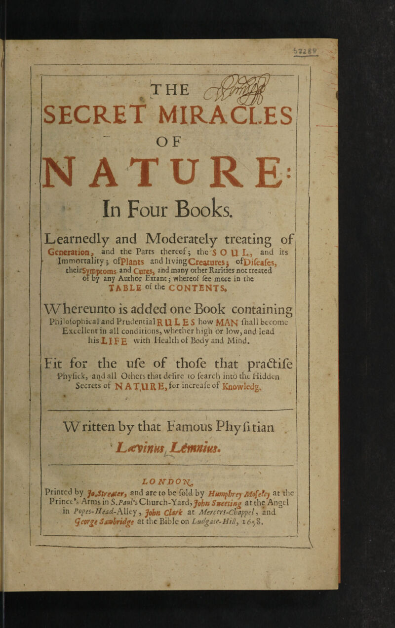 : THE SECRET MIRACLES ' ~ OF ATU In Four Books. ) Learnedly and Moderately treating of Generation? and the Parts thereof^ the S O U L, and its Immortality j ofpiants and living Creatures $ ofDifeafes, theirSympcoms and Curcs> and many other Rarities not treated of by any Author Extant; whereof fee more in the TABLE of the CONTENTS* Whereunto is added one Book containing Philofophieal and PrudentialRll L E S how MAN frail become Excellent in all conditions, whether high or low, and lead his LIFE with Health of Body and Mind. Fit for the ufe of thofe that pra&ife Phyfick, and all Others that defire to fearch into the Hidden Secrets of N A T,U R E, frr increafe of Knowledge Written by that Famous PhyTitian ■x Ltevinuf JL&nnm. LONDON Printed by Jo Jtr eater, and are to be fold by Humphrey Mofefey at the Prince’^ Arms in S.Paul's Church-Yard, John Sweeting at the Angel in Popes-Head-Aliey, John Clark at Mercers-Chappel, and <Jeorge Saw bridge at the Bible on Ludgaie-Hili0 1658. V