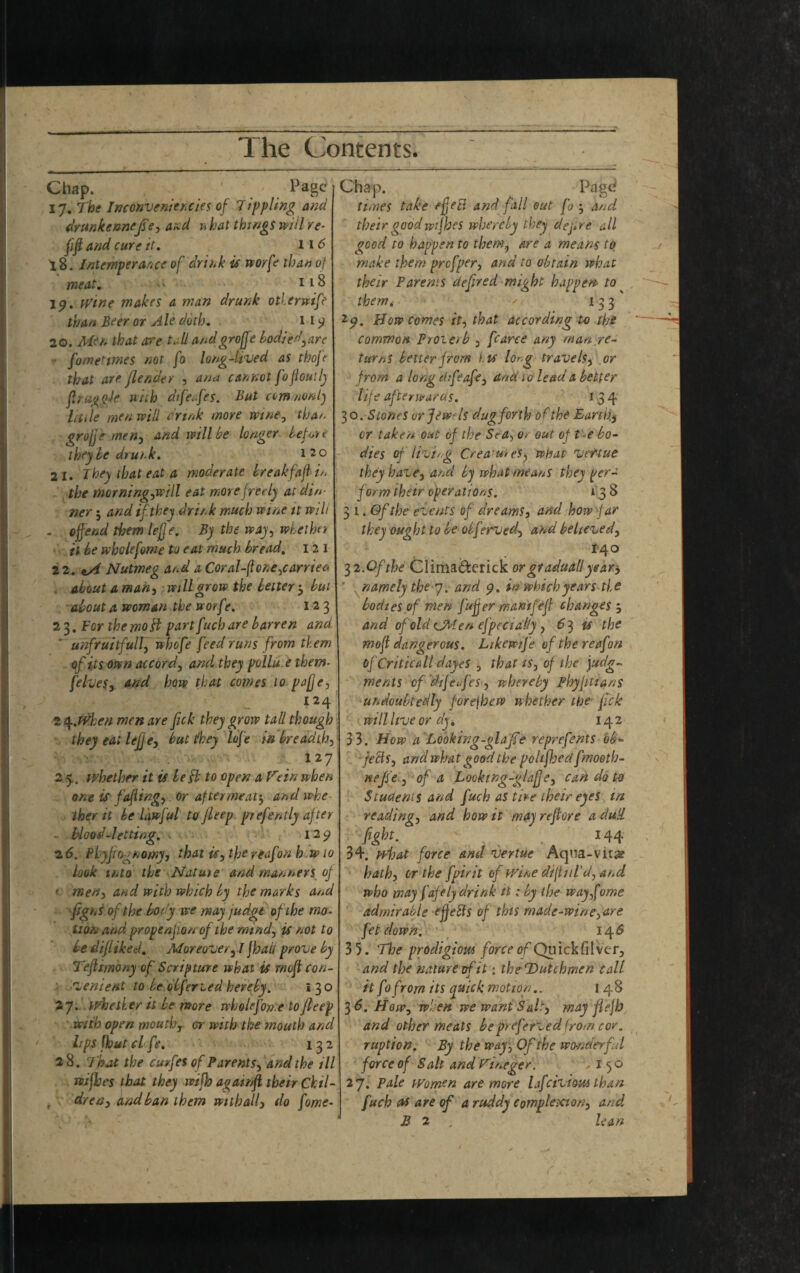 Chap. Page | Chap. Pagd 17. The Inconvenier.cies of Tippling and | times take efeti and fall out fo , and drunkennejse, and u hat things will re- fift and cure it. 116 18. Intemperance of drink is worfe than of meat. - 118 19. wine makes a man drunk otlerwife than Beer or Ale doth. 11 9 20. Men that acre tall audgroffe bodied,arc • fometimes not fo long-lived as thofe that are flend^y , ana cannot fo flout ly jlruggJe with dtfeafes. But ccm/nonlj hide men will drink more wine, than gruff e men, and will be longer before they be drunk. 1 2 0 2 1. They that eat a moderate breakfaft in the morning,wi\l eat more freely at din¬ ner 5 and if they drink much wine it wilt . offend them lejje. By the way, whether it be whclefome to eat much bread. 1 2 1 22. Nutmeg at-d a Coral-ftone,carried about am an, wdl grow the letter 3 but about a woman the worf e. 123 23. For the mo part fuch are barren and ' unfruitful/, whofe feed runs from them of its own accord, and they pollu.e them- [elves, and haw that comes 10 pufje, 124 2 4.when men are fick they grow tall though they eat lejje, but t/hey lofe in breadth, 127 2.5. whether it is be $ to open a Fein when one is fafting, or after meat', and whe ther it be lawful to jleep prefently after blood-letting. 129 26. Pbyfiogtoomy, that is, the reaf'on h.wio look into the Nature and manners of • men, and with which by the marks and figni of the body we may judge of the mo¬ tion and props nfi on of the mind, is not to be difliked. Moreover, I Jhali prove by Teflimony of Scripture what is rnoft con¬ venient to be obferted hereby. I 30 27. whe tier it be more wholeforfe to jleep with open mouth, or with the mouth and lips fhut cl fe. 132 28. That the curfet of Parents, and the til wijhes that they wifh apamft their Chil¬ dren^ find ban them withall} do fome- their goodwifhes whereby they dejire all good to happen to them, are a means to make them prefper, and to obtain what their Parents defired might happen to them< 133 25?. How comes it, that according to the common Proie/b 3 fcarce any man re¬ turns better from its lorg travels, or from a long drfeafe, and 10 lead a better life afterwards. 134 30. Stones orjtwf Is dug forth of the Earthy or take/* out of the Sea, 0/ out of t e bo¬ dies of living Crea'u/es, what vertue they have, and by what means they per- f orm their operations. 138 31 .Of the events of dreams, and how -far they oug ht to be obf ?rved, and believed, 1-40 3i.Ofthe Clima&erick orgraduallyear-,  namely the 7. and 9. in which years tie bodies of men fuff er wantfeft changes 5 and of old CMen efpec tally , 6^ is the moft dangerous. Likewtfe of the reafon of Criticall dayeS , that is, of the judg¬ ments of dijefi'es, whereby Phyfitians undoubtedly forejhew whether the fjck will live or dy. 142 33. How a‘Looking-glafie reprefents db- feels, and what good the polifhed fmooth- neffe , of a Looking-glafje, can do to Students and fuch as tire their eyes in reading, and how it may refiore a dull fight. 144 34. what force and vertue Aqua-vit# hath, or the fptrit of wine dift 11 I'd, and who may fafely drink it: by the way fome admirable effects of this made-wine,are fet down. 14 S 3 5. The prodigious force of Quick filver, and the nature of it: the Dutchmen call it fo from its quick motion.. 148 36. How, when we want Salt) may fiefh and other meats bepreferved from cor. ruption. By the way, Of the wonderful force of Salt andYineger. ,150 27. Pale women are more lafcivious than fuch as are of a ruddy complexion, and B 2 lean