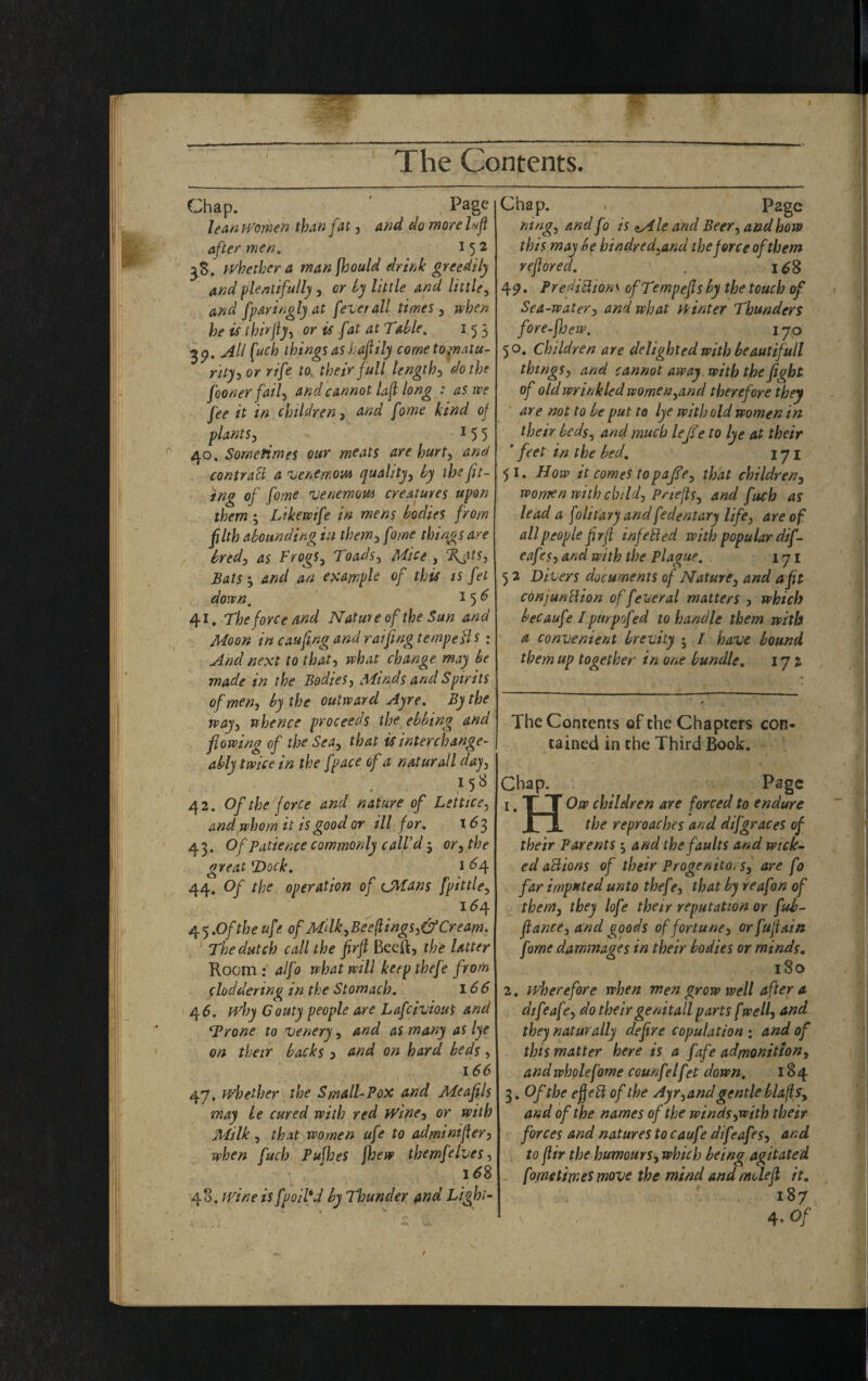 Chap. Page lean Women than fat , and do moire luft after men. 152 38. whether a man jhould drink greedily and plentifully, or by little and little, and fparingly at [overall times , when he is tbirjly, or is [at at Table, 153 39. All fuch things as Jjaftily cometojnatu- rity-y or rifte to their full length3 do the [oonerfail, and cannot laft long : as we fee it in children, and [owe kind of plants3 15 5 40. Sometimes our meats are hurt, and contract a venemow quality, by the fit- ing of fome venemow creatures upon them; Like wife in mens bodies from ftlth abounding in them, fome things are bred, as Frogs, Toads, Mice , %$ts. Bats and an example of this is fet down. 15^ 41. The force and Nature of the Sun and Moon in cauftng and raijing tempers: And next to that, what change may be made in the Bodies, Minds and Spirits of men, by the outward Ayre. By the way, whence proceeds the ebbing and flowing of the Sea, that is interchange¬ ably twice in the [pace of a natural l day, 1 58 o , ' 42. Of the force and nature of Lettice, and whom it is good or ill for. \6 3 43. Of patience commonly call’d $ or, the great T)ock. 1 £4 44. Of the operation of CMans [pittie, i<54 4 5 .Of the uff. of M‘Ik,Bee(lings,&Cream. The dutch call the firft Beeft, the latter Room : alfo what will keep thefe from cloddering in the Stomach. 166 46. why Gouty people are Lafciviou's and Trone to venery, and as many as lye on their backs 3 and on hard beds, 166 47. whether the Small-Pox and Me apis may be cured with red Wine, or with Milk , that women ufe to adminifter, when fuch PuWjeS [hew themfelves, 16S 48. wine is fpoil*d by Thunder and Light- Chap. . Page ning, and fo is <^Ale and Beer, and how this may be hindred,and the force of them reftored. . i£§ 49* Predictions ofTempefts by the touch of Sea-water, and what winter Thunders fore-ftjew. 170 50. Children are delighted with beautifull things, and cannot away with the fight of old wrinkled women,and therefore they are not to be put to lye with old women in their beds, and much lefts e to lye at their ’ feet in the bed. 171 51. How it comes topafte, that children, women with child, Pnefts, and fuch as lead a folitavy andfedentary life, are of all people ftrft inf e Bed with popular dif- eaf is, and with the Plague. 171 5 2 Divers documents of Nature, and a fit conj unci ion of fever al matters , which becaufe /purpofed to handle them with ' a convenient brevity • / have bound them up together in one bundle. 172 The Contents of the Chapters con¬ tained in the Third Book. Chap. Page 1. T T Ow children are forced to endure JLi. the reproaches and difgraces of their Parents 5 and the faults and wick- ed aBions of their Progenito. s, are fo far imp»ted unto thef ?, that by reafon of them, they lofe their reputation or fub- ftance, and goods of fortune, orfuftain fome dammages in their bodies or minds. 180 2. wherefore when men grow well after a difeafe, do their genitall parts [well, and they naturally defire copulation ; and of this matter here is a fafe admonition, and whole fome counfelfet down. 184 3. Of the eftett of the Ayr, and gentle blajls, and of the names of the winds,with their forces and natures to caufe difeafes, and to ftir the humours, which being agitated fome times move the mind and mole ft it. 187