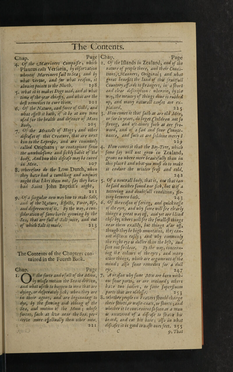 Chap. . ' l'agc 4. Of the CM twiners Compare, which Piaucus calls Vcrforia, by obfervation whereof MarrinerS fail to Sea-, tincl by , what vertue, and for what reafon, it alwaies points to the North. 198 5. what it is wakes Dogs mad) and at what time of the year cbiejiy, and what are the be ft remedies to cure them. 201 6. Of the Nature, and force of Cold, and what effeft it hath, if it be at any time ufed for the health and defence of Mans Body, 205 7. Of the Meazels of Hogs 3 and other difeafes of this Creature, that are next km to the Leprofle, and are commonly called Orighans -, or contagions from the unwholefome and fickly habit of the body. And how this dtfeafe may be cured in Alen. 207 8. wherefore do the Low-Dutch, when they have had a tumbling and unquiet night that likes them not, fay they have had Saint John BaptilFs night, 211 $?. Of a fingular new way how to make Salt, and of the Tsfature, Ejfeffs, Force, life, and differences of it. By the way, a con¬ federation of fame herbs growing by the Sea, that are full of Salt juice, and out -\ of which Salt is made. 21 3 The Contents of the Chapters con¬ tained in the Fourth Book. Page Chap. I. the force and tffeS of the Moon V_>/ by whefe motion the Sea is driven, and whatufeth to happen to men that are dying, or defperately fick, when they are in their agony, and are beginning to dye, by the flowing and ebbing of the Sea, and motion of the Moon 5 whefe forces, fuch as Itve near the Sea, per¬ ceive more effetlually then other men. 2 2 1 Chap. Pag-e 2. Of the Iflands in Zealand, and of the nature of people there, and their Condi¬ tions, CManners. Original 5 and what great benefits the land of this fruitfull ' Countrey affurds to fir angers, in a jhort and clear defeription : wherein, by the way, the memory of things done is rubbed, up, and many naturall caufes are ex¬ plained. 225 3. How comes it that fuch 0* are old Men, or far in years, do beget Children not fo flrong, and oft-times fuch as are fro- ward, and o[ a fad and fowr Counte¬ nance, and fuch as are feldome merry £ 22£ 4. How comes it that the Bay-Tree, which fame fay will not grow in Zealand* grows no where more beautifully than in this place Z and what you mufl do to make it endure the winter froft and cold. 242 5. Of a neutrall body, that is, one that can be faid neither found nor fick, but is of a tottering and doubtfull condition, flo- ting between both. 243 6. Of thereafon of feeing, and quickneffe o f the eyes, and why fome will fee clearly things a great way ojf, and yet are blind clofe by-, others will fee the fmalleft things near them exaBly, but things afar ojf, though they be high mountains, they can¬ not difeern eafily; and why commonly the right eye is duller than the left, and fees not fo clear. By the way, concern¬ ing the colours of the eyes, and many other things, which are arguments of the mind: alfo fome remedies for a dull eye. 247 7. A reafion why fome Men are born with¬ out fome parts, or are maimedothers bale two bodies, or fome fuperfluovu parts that are ufelefje. 253 8. whether people in leavers fhouldchange their flirts,or wafle-coats, or fleets -, and whether it be convenient fofoon as a man is recovered of a diflafe to fbavt his beard, and cut his hair: alfo in what difjafes it i s good to wafl ones feet. 255 C 5?'. That