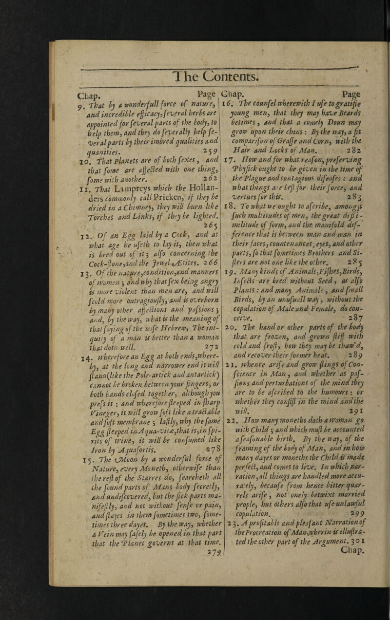 Chap. Page 9. That by a wonderfull force of nature, and incredible efficacy Several herbs are appointed for feveral parts of the body, to help them, and they clo fever ally help fe¬ ver al parts by their imbred qualities and quanities. 2 59 10. That planets are of both feXes, and that fome are affefted with one thing, with another. 262 11. Tto Lampreys nfc/; Hollan¬ ders commonly ^Z/Pricken, if they be dried in a Chimney> they will burn like Torches and links, if they be lighted. 2 65 j2. Of an Tgg laid by a Cock, and at ivhat age he ufeth to lay it, then what is bred out of it-, alfo concerning the Cock-flone,and the Jewel wEtites. 2 66 13. Of the nature,conditioned manners of Women j and why thatfex being angry Us more violent than men are, and will [cold more outragioujly, and is overborn by many other afjeftions and pdfs ions and, by the way, what is the meaning of that faying of the wife Hebrew, ihe ini¬ quity of a man is belter than a woman that doth wellu 272 14. where fore an Egg at both ends,where¬ by, at the long and narrower end it will ftancflike the P ole-ar tick and ant ar tick) cannot be broken between your fingers, or both hands clofed together, althoughyou prefs it : and whereforefieeped in fiaarp Vineger, it will grow [oft like a tradable and foft membrane ', la(ily, why the fame Egg fieeped inAqua-vitce,that is,in fpi- rits of wine, it will be cor fumed like Iron by Aquafortis. 27^ 15. The CMvon by a wonderful force of Nature, every Moneth, otherwife than the re(l of the Starres do, fearcheth all the found parts of Mans body fecretly, and undifcovered, but the fick parts ma- nifejily, and not without fenfe or pain, andftayes in them fometimes two, fome- times three dayes. By the way, whether a Vein may fafely be opened in that part that the ‘Planet governs at that time. 279 Chap. Page 16. The counfel wherewith I ufe to gratifie young men, that they may have Beards betimes, and that a comely Doun may grow upon their chins : By the way, a fit companfon of Graff e and Corn, with the Hair and Locks of Man. 282 17. How and for what reafon, preferving Thy fick ought to be given in the time of the Plague and contagious difeafes : and what things a<e befi for their force, and vertues for this. 283 18. To what we ought to afcribe3 amongjt f itch multitudes of men, the great d/Js i- militude of form, and the manifold dif¬ ference that is between man and man in their faces, countenances} eyes, and other parts, fo that fometimes Brothers and Si- flet s are not one like the other. 285 19. Many kinds of Animals,Fifhes, Birds, I/.[efts are bred without Seed, as alfo Plants : and many Animals, and [mail Birds, by an unufuallway, without the copulation of Male and Female, do con¬ ceive. '287 20. The hand or other parts of the body that are frozen, and grown (lifj with cold and frofl, how they may be thaw’dy and recover their former heat. 285? 2 I. whence arif’e and grow flings of Con¬ ference in Man, and whether as paf- fions and perturbations of the mind they are to be aferibed to the humours : or whether they confifl in the mind and the will. 291 2 2. How many moneths doth a Woman go with Child•, and which muft be accounted afeafunable birth. By the way, of the framing of the body of Man, and in how many dayes or moneths the Child is made perfeft, and comes to live. In which nar¬ ration,all things are handled more accu¬ rately, becaufe from hence bitter quar¬ rels arife, not onely betwixt married people, hut others alfo that ufe unlawful copulation. 199 23 .A profitable and pleafant Narration of the Procreation of Man,wherin is illufira- ted the other part of the Argument. 301 Chap.