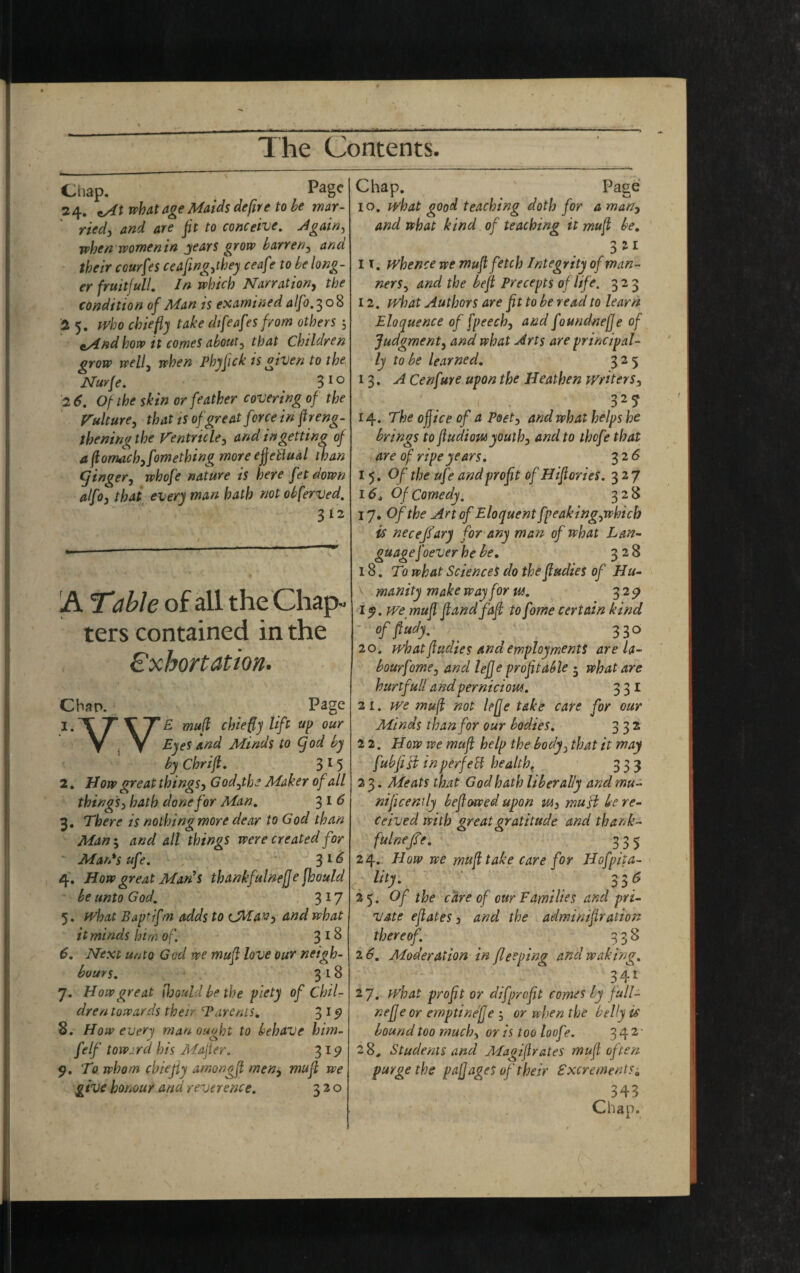 Chap. Page 24. nAt what age Maids defire to he mar¬ ried, and are fit to conceive. Again, when womenin jears grow barren, and their cou/fes ceafing,they ceaf ? to he long¬ er fruitfully In which Narration, the condition of Man is examined alfo. 308 '2 5. Who chiefly take dtfeafes from others csind how it comes about, that Children grow well3 when Phyfick is given to the Nurfe. 3 10 2 6. Of the skin or feather covering of the Culture, that is of great force in fireng- thening the Ventricle, and in getting of Afiomdch,fomething more effectual than (finger, whofe nature is here fet down alfo, that every man hath not ohferved. 312 A Table of all the Chap¬ ters contained in the Exhortation. Chan. Page 1. TTVTf mufi chiefly lift up our y . y Eyes and Minds to Cjod by by Chrifi. 3 1 5 2. Now great things, God,the Maker of all things, hath done for Man. 316 3. There is nothingmore dear to God than Man; and all things were created for Man's ufe. , 31^ 4. How great Man's thankfulnefje fhould be unto God. 3 17 5. what Baptifm adds to CMav, and what it minds him of. 3 1 & 6. Next unto God we mufi love our neigh¬ bours. 318 7. How great fijoutd be the piety of Chil¬ dren towards their (Parents. 319 8. How every man ought to behave him- felf toward his Mafier. 319 9. To whom chiejiy amongfi men, mufi we give honour and reverence. 320 Chap. Page 10. what good teaching doth for a man, and what kind of teaching it mufi be. 311 11. whence we mufi fetch Integrity of man¬ ners , and the befit Precepts of life. 323 12. what Authors are fit to be read to learn Eloquence of fpeech, and foundnefie of Judgment, and what Arts are principal¬ ly to be learned. 325 13. A Cenfure upon the Heathen writers, 327 14. The ofjice of a Poet, and what helps he brings to ftudiow youth, and to thofe that are of ripe years. 32 6 1 5. Of the ufe and profit of Hifiories. 32 7 16. Of Comedy. 328 17. Of the Art of Eloquent fpeaking,which is neceffary for any man of what Lan¬ guagefoever he be. 328 18. To what Sciences do the fiudies of Hu¬ manity make way for us. 329 ly.we mufi fiandfafi to fome certain kind of flatly. 330 20. what fiudies and employments are la- bourfome, and lefie profitable • what are hurtful! and pernicious. 331 21. we mufi not lefle take care for our Minds than for our bodies. 332 22. How we mufi help the body, that it may fubfisi in p erf eft health. 333 2 3. Meats that God hath liberally and mu¬ nificently beflowed upon m, musi be re¬ ceived with great gratitude and tha nk- fulaefe. 33 5 24. How we mufi take care for Hofpita- Hty. * S36 25. Of the care of our Families and pri¬ vate eflates, and the adminifiration thereof. 338 2 6. Moderation in flee ping and waking. 341 27. what profit or difprofit comes ly full- neffe or emptinefje ; or when the belly is bound too much, or is too loof *. 3 4 2 ■ 2 8. Students and Magifirates mufi often purge the paj]ages of their Excrements; 343