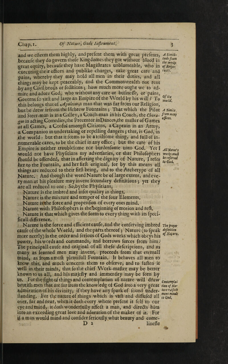 and we cfteem them highly, andprefent them with great prefents, asm- bccaufe they do govern thofe Kingdomesthey got without blood iti great equity, becaufe they have Magiftrates unblamcable, who in of £mpe- executing their offices and publike charges, take great care and m:rs' pains, whereby they may hold all men in their duties, and all things may be kept peaceably, and the Commonwealth not rent by any Civil broils or feditions ; how much more ought we to ad¬ mire and adore God, who without any care or bufincfle, or pains, Governs fo vaft and large an Empire of the World by his will ? To this belongs that of *Af>ulenu>a man that was far from our Religion, but he drew it from the Hebrew Fountains; That which the Pilot a simile, and Steer-man is in a Galley, a Coach-man in his Coach, the Chora- gw in adting Comedies,the Precentor inDances,the matter of Games at all Games, a Confulamongft Citizens, a Captain in an Army, a Companion in undertaking or repelling dangers • that, is God, in the world : but that it feems to be a toilfome thing, and full of in¬ numerable cares, to be the chief in any office; but the cate of his Empire is neither troublefome nor burdenfome unto God. Yeti AUxauft would not have Phyfitians my adverfaries, or that Philofophcrs tvorfo mud fhould be offended, that in aliening the dignity of Nature, I refer \eQr$7*A her to the Fountain, and her firft original, for by this means all ° things are reduced to their firft being, and to the Archetype of all Nature. And though the word Nature be of large extent, andeve- ry man at his pleafure may invent fecundary definitions; yet they are all reduced to one: So,by the Phyfitians, Nature is the imbred and infet quality in things. Nature is the mixture and temper of the four Elements. I Nature isthe force and propenfion of every ones mind. Nature with Philofophcrs is thebeginningof motion and reft. Nature is that which gives the form to every thing with its fpeci- ficall difference. Nature is the force and efficient caufe, and the conferving imbred The proper caufe of the whole World, and the parts thereof 5 Nature (to fpeak definition more neerly) is the order and ferious of Gods works which obeys his °*^UTe' power, his words and commands, and borrows forces from him : The principall caufe and original of all thefe deferiptions, and as many as learned men may invent, proceeds from that eternall mind, as fromamoft plentifull Fountain. It behoves all men to know this, and much concerns them to obferve, and to fatten it well in their minds, that fo the chief Work-matter may be better known to us all, andhismajefty and immenfity may be feen by us. For the fight of things and contemplation of nature will dtaw contempts brutifhmen that arefarttomtheknowledgof God intoa very great tiono/Na- admiration of his divinity, if they have any fpark of found tinder- tmerai{etJ? ftanding. For the nature of things which is vaft and diffufed all ™qGoT, ' over, far and near, when it doth every where prefent it felf to our eye and mind, it doth wonderfully affedf a man, and directs him into an exceeding great love and adoration of the maker of it. For i£ a man would mind and confider ferioufly what beauty and come- D 2 linefie •