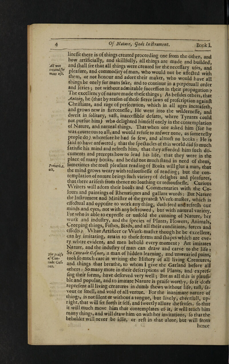 'All was c/eatedfor mans dfe* Vto'vttb ,c. ultt 'The pralfe •f Con- rade Gek ncr. ih A linefle there is of things created proceeding one from the other, and how artificially, and skillfully, all things are made and builded, and fhall fee that all things were created tor the neceflary ufes, and pleafure, and commodity of man, who would not be affected \vith them, or not honour and adore their maker, who would have all things be onely for mans fake, and to continue in a pcrpetuall order and fenes * not without admirable fucceffion in tbeir propagation > The excellency of nature made thefe things 5 As befides others, that Antony, he (that by reafon ofthofe fierce laws ofprofeription againft Chriftians, and rage of perfccution, which in all ages increafeth and grows new in fierceneffe, He went into the wildernefle and dwelt in folitary, vaft, inacccffiblc defarts, where Tyrants could not purfue him; who delighted himfelf onely in the contemplation of Nature, and natural things. That when one asked him (for he was courteous to all, and would refufe to anfwer none, asfometefty people do; wherefore he had fo few, and almoft no books: He is laid to have anfwered 5 that the fpe&acles of this world did fo much fatisfiehis mind and refrefh him, that they afforded him fuch do¬ cuments and precepts how to lead his life, that they were in the place of many books, and he did not much hand in need of them lometimes the moft pleafant reading of Books will glut a man, that the mind grows weary with tedioufneffe of reading; but the con¬ templation of nature brings fuch variety of delights and pleafures, that there arifeth from thence no loathing or tedioufnefie. Curious Writers will adorn their bboks and Commentaries with the Co¬ lours and paintings of Rhetoriques and gallant words: But Nature the In ft rument and Minifter of the greateft Work-maftcr, which is effectual and oppofite to work any thing, doth feed and refrefh our minds and eyes, not with any borrowed, but with natural variety. 1 or who is able to exprefte or unfold the cunning of Nature, her work and induftry, and the fpecies of Plants, Flowers, Animals, Creeping things, Fifties, Birds, and all their conditions, forces and efrebts ? What Artificer or Work-mafter though he be excellent, can by imitating, attain to thofe forms and ihapes which are eve¬ ry where evident, and men behold every moment? Art imitates Nature, and the induftry of man can draw and carve to the life • So Conrade Gefner, a man of hidden learning, and unwearied pains,* took fo much care in writing the Hiftory of all living Creatures, and things that breathe, to whom I give the Garland before all others: So many more in their deferiptions of Plants, and expref- fing their forms, have deferved very well; But as all this is plaufi- ble and popular, and to imitate Nature is praife worthy, fo it doth reprefent all living creatures in dumb ftiews without life, taft, fa¬ vour or fmell, and void of all vertue. For the inanimate nature of things, is not filent or without a tongue, but lively, cheerfull, up¬ right, that will fet forth it felf, and lweetly allure thefenfes, fo that it will much move him that contemplates of* it, it will teach him many things, and will draw him on with her invitations, fo that the beholder will never be idle, or reft in that alone, but will from hence