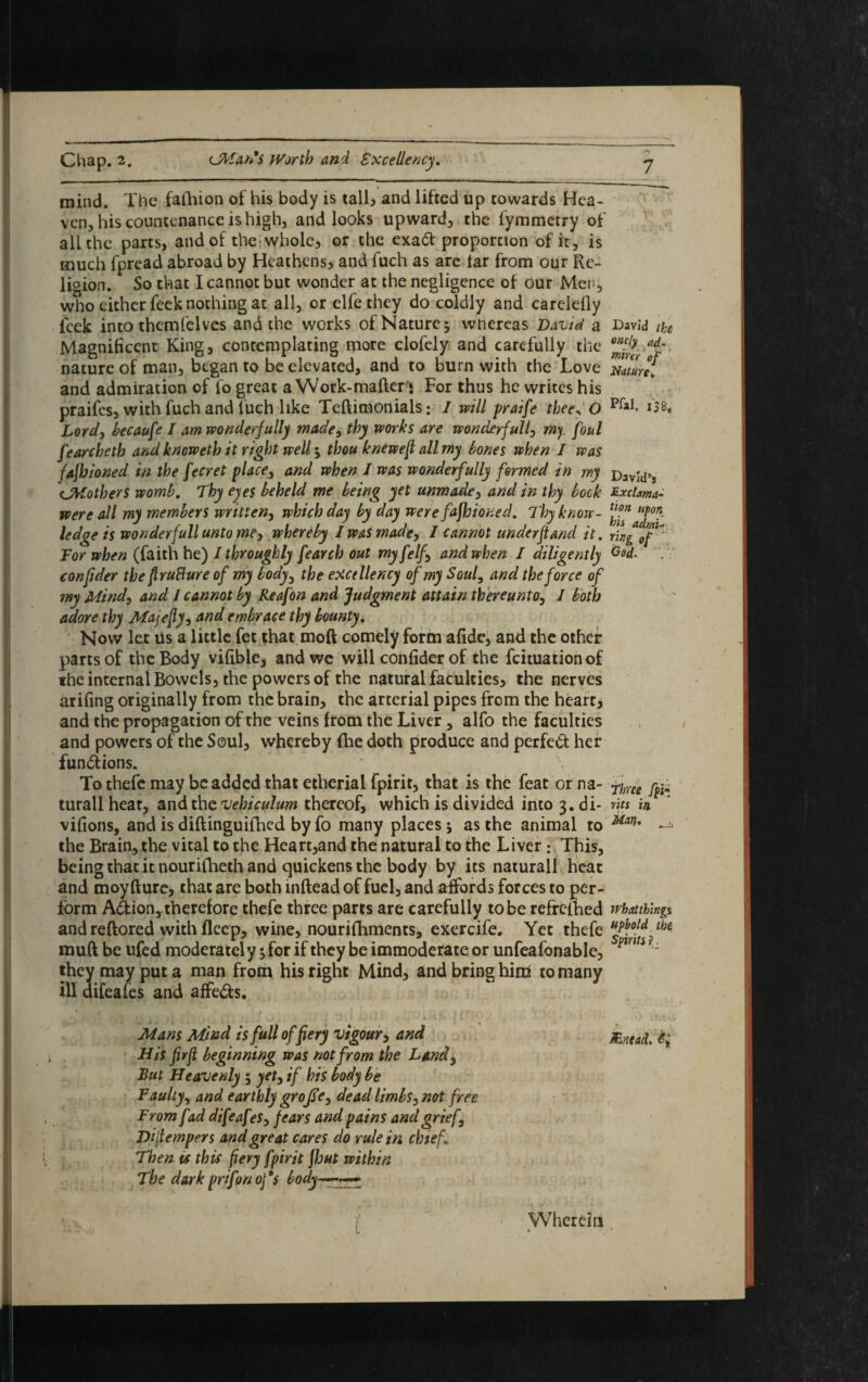 mind. The fafhion of his body is tall, and lifted up cowards Hea¬ ven, his countenance is high, and looks upward, the fymmetry of all the parts, and of the whole, or the exa& proportion of it, is much fpread abroad by Heathens, and fuch as arc tar from our Re¬ ligion. So that I cannot but wonder at the negligence of our Men, who either feek nothing at all, or elfe they do coldly and carelelly feek into themfelvcs and the works of Nature; wtiercas David a David the Magnificent King, contemplating more clofely and carefully the a*r nature of man, began to be elevated, and to burn with the Love mure. and admiration of fo great a Work-maftcn For thus he writes his praifes, with fuch and fuch like Teftimonials: I will praife thee? O PlaI- ito Lord, because I am wonderfully made, thy works are wonderfully my foul fearcheth and knoweth it right well; thou knewejt all my bones when I was fajbioned in the ferret place, and when I was wonderfully formed in my pavj'd>s CMothers womb. Thy eyes beheld me being yet unmade, and in thy bock £xcbma- were all my members written, which day by day were fafhioned. Thy know- fj?* UP°*. ledge is wonder full unto me, whereby I was made, I cannot under ft and it. Tor when (faith he) I throughly fearch out myfelf, and when / diligently C°L confider the ftrufiure of my body, the excellency of my Soul, and the force of my Mind, and l cannot by Reafon and Judgment attain thereunto, I both adore thy Majefy, and embrace thy bounty. Now let us a little fet that moft comely form afide, and the other parts of the Body vifible, and we will confider of the feituationof the internal Bowels, the powers of the natural faculties, the nerves arifing originally from the brain, the arterial pipes from the heart, and the propagation of the veins from the Liver, alfo the faculties and powers of the Soul, whereby (he doth produce and perfed her functions. To thefc may be added that etherial fpirit, that is the feat or na- ^ turallheat, and the vehiculum thereof, which is divided intoj.di- nts in, vifions, and is diftinguiihed by fo many places; as the animal to M<in• — the Brain, the vital to the Heart,and the natural to the Liver • This, being that it nourifheth and quickens the body by its naturall heat and moy (lure, that are both inftead of fuel, and affords forces to per¬ form Action, therefore thefe three parts are carefully to be refrefhed whatthing* and reftored with fleep, wine, nourifhments, exercife. Yet thefe mud be ufed moderately; for if they be immoderate or unfeafonable,  they may put a man from his right Mind, and bring him to many ill difea fes and affedts. , • , ■ .■ Mans Mind is full of fiery vigour, and JEnead. <?>; His firjl beginning was not from the Land, But Heavenly ; yet, if his body be Faulty, and earthly grojse, dead limbs, not free From fad difeafes, fears and pains and grief, Dijtempers and great cares do rule in chief. Then is this fiery fpirit flout within The dark prtfon of $ body—— i , > . • * ■' f . * '/ Wherein