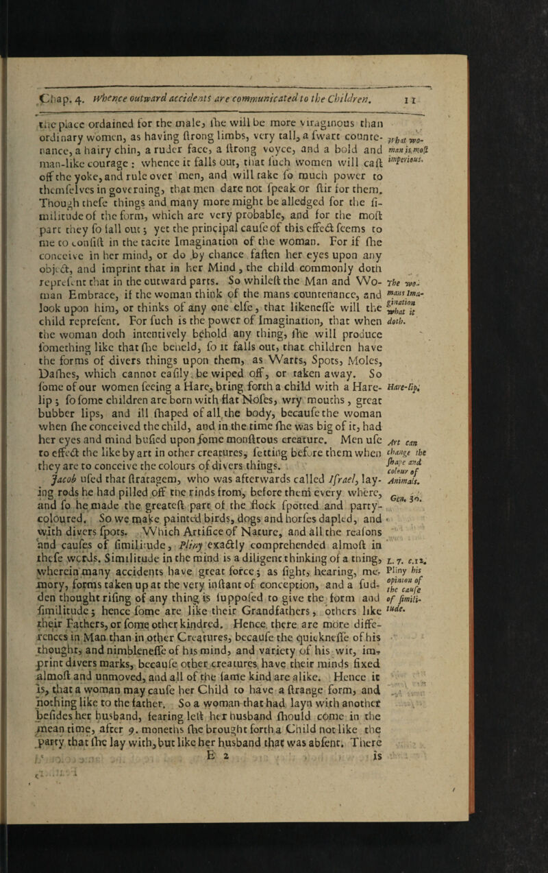the place ordained tor the male., fhe will be more viragmous chan ordinary women, as having ftrong limbs, very tall, a fwatc counre- wh(ltW0. nance, a hairy chin, a ruder face, a flrong voyce, and a bold and manfcmoQ. man-like courage : whence ic falls our, that luch women will caff m$ensus' off the yoke, and rule over men, and will rake fo much power to thcmfelves in governing, that men dare not (peak or ftir for them. Though thefe things and many more might bealledgcd for the fi- militudeof the form, which are very probable, and for the mofl part they fo fall out *, yet the principal caufe of this effed feems to me to confifl in the tacite Imagination of the woman. For if fhe conceive in her mind, or do by chance fallen her eyes upon any objed, and imprint that in her Mind, the child commonly doth reprefent that in the outward parts. So whileft the Man and Wo- The wo ¬ man Embrace, if the woman think of the mans countenance, and look upon him, or thinks of any one elfe, that likencffe will the child reprefent. For fuch is the power of Imagination, that when doth. the woman doth intentively behold any thing, file will produce fomething like that Arc beiield, fo it falls out, that children have the forms of divers things upon them, as Warts, Spots, Moles, Dafhes, which cannot cafily, be wiped off, or taken away. So fome of our women feeing a Hare, bring forth a child with a Hare- Hare-fy; lip ; fo fome children arc born with flat Nofes, wry mouths, great bubber lips, and ill fhaped of all the body, becaufe the woman when flic conceived the child, and in the time fhe was big of it, had her eyes and mind bulled upon fome monfkous creature. Men ufe Art cm to effed the like by art in other creatures, letting before them when cha>l&* the they are to conceive the colours of divers things. Jacob ufed that ftratagem, who was afterwards called Ifrael, lay- Animals. ing rods he had pilled off the rinds from, before them every where, Gen ^ and fo he made the greateft part of the flock fpotted and party- coloured. So we make painted birds, dogs and horfes dapled, and < with divers fpots. Which Artifice of Nature, and all the reafons and caufes of fimilflude, Pliny exadly comprehended almoft in thefe werds. Similitude in the mind is a diligent thinking of a tning, Lm 7. c.n. wherein many accidents have great force; as fight, hearing, me- Pijny mory, forms taken up at the very infiant of conception, and a fud- °phlcm™ufe den thought rifing of any thing is luppofed to give the form and of fimin- fimilitude; hence fome are like their Grandfathers, others like tude% their Fathers, or fome other kindred. Hence there arc more diffe¬ rences in Man than in other Creatures, becaufe the quicknclfe of his thought, and nimbleneffe of his mind, and variety of his wit, im* print divers marks, becaufe other creatures, have their minds fixed almoft and unmoved, and all of the lame kind are alike. Hence it is, that a woman may caufe her Child to have a ftrange form, and nothing like to the father. So a woman that had layn with another befides her husband, fearing led her husband fhould come in the mean time, after 9. monechs fhe brought forth a Child not like the party that Ihc lay with, but like her husband that was abfent. There E 2 • : , is