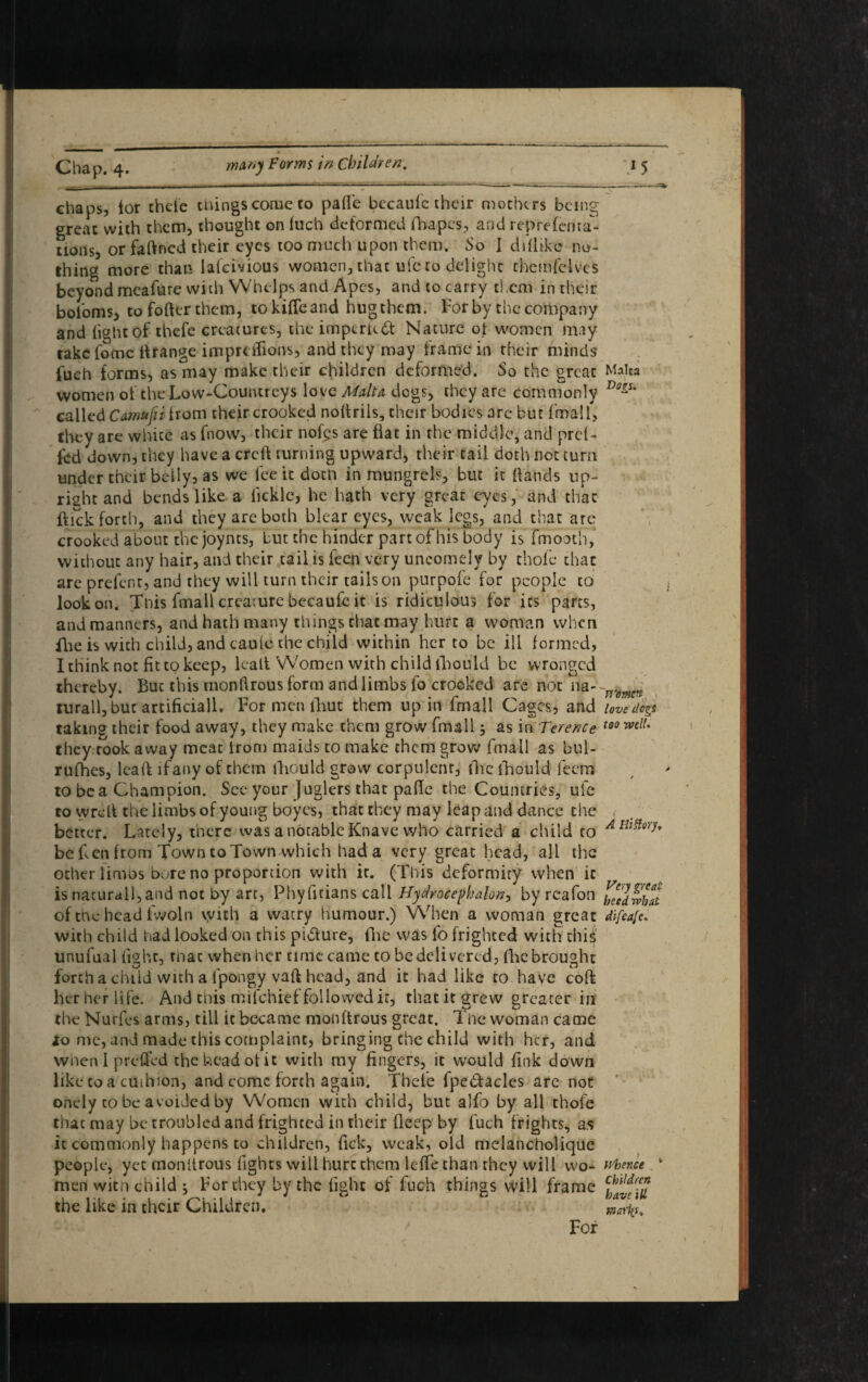 chaps, lor thefe things come co pafl'c becaufc their mothers being great with them, thought on iuch deformed fbapes, and reprefenta- tions, or faftned their eyes too much upon them. So I difhkc no¬ thing more than lalcivious women, that ufc to delight themfelvcs beyond meafure with Whelps and Apes, and to carry them in their bol'oms, to fofter them, to kifTeand hug them. For by the company and light of thefe creatures, the imperudt Nature of women may take fomc If range impreiFions, and they may frame in their minds fueh forms, as may make their children deformed. So the great Malta women of the Low-Countreys love Malta dogs, they are commonly Do~' called Camufii from their crooked nolfrils, their bodies arc but fmall, they are white as fnow, their nofes are flat in the middle, and prd- fcd down, they have a crcft turning upward, their tail doth not turn under their beily, as we fee it doth in mungrcls, but it Hands up¬ right and bends like a licklc, be hath very great eyes, and that ftickforth, and they are both blear eyes, weak legs, and that are crooked about the joynts, but the hinder part of his body is fmooth, without any hair, and their tail is feen very uncomely by thole that are prefcnc, and they will turn their tails on purpofe for people to look on. This fmall creaiure becaufe it is ridiculous for its parts, and manners, and hath many things that may hurt a woman when flie is with child, and caule the child within her to be ill formed, I think not fit to keep, lealt Women with child fhould be wronged thereby. But this monllrous form and limbs fo crooked are not 11a- ~mmn turall,buc artificiall. For men lliut them up in fmall Cages, and love dog taking their food away, they make them grow fmall 5 as in Terence 100 ^ they took away meat iron) maids to make them grow fmall as bul- rufhes, lealf lfany of them fhould grow corpulent, flic fhould feem to be a Champion. See your Juglcrs that pafle the Countries, ufc to wreli the limbs of young boyes, that they may leap and dance the better. Lately, there was a notable Knave who carried a child to A Ih^vr be Fen from Town to Town which hada very great head, all the ocher limos bore no proportion with it. (This deformity when it is nacurall,and not by art, Phyfitians call Hydroeephalon, by reafon hccdwiu of the head iwoln vyith a watry humour.) When a woman great difeafe. with child had looked on this pidlure, (he was lo frighted with this unufual light, mac when her time came to be delivered, (he brought forth a chiid with a lpongy vaft head, and it had like to have cofl her her life. And this milchief followed it, that it grew greater in the Nurfes arms, till it became monftrous great. The woman came 10 me, and made this complaint, bringing the child with her, and when I p relied the head of it with my fingers, it would fink down like to a cuihion, and come forth again. Thefe fpe&acles are not onely co be avoided by Women with child, but alfo by all thole that may be troubled and frighted in their deep by fuch frights, as it commonly happens to children, lick, weak, old melancholique people, yet monttrous fights will hurt them lcfTe than they will wo- whence men with child ; For they by the fight of fuch things will frame the like in their Children. wariit* For