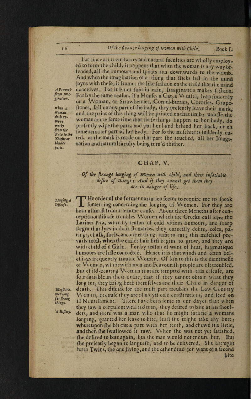 A Vroverb from ima¬ gination. when a Woman doth re¬ move marly from the Face to the Thifks or hinder parts* For lincc aii their forces and natuiai faculties are wholly employ¬ ed to form the child, it happens that when the woman is any way Of¬ fended, all the humours and fpirits run downwards to the womb. And when the imagination ot a thing that flicks faff in the mind joyns with thefe, it frames the like fafhion on the child that the mind conceives. For it is not faid in vain. Imagination makes fafhion. For by the fame reafon, if a Moufe, a Cat,a Wealel, Jcapfuddcnly on a Woman, or Strawberries, Cornel-berries, Cherries, Grape- flones, fall on any part ofthe body, they prefcntly leave their mark, and the print of this thing will be printed on that limb; unit fle the woman at the fame time that thefe things happen to her body, do prefently wipe the parr, and put i er hand behind her back, cr on fomeremoter part of her body. For fo the mifehief is fuddenly cu¬ red, or the mark is made on that part fhe touched, all her Imagi¬ nation and natural faculty being turn’d thither. Longing a Difeafa, 'Jiloyfi Wo¬ men long for fir one things. 'A Hijlory. CHAP. V. Of the frange longing of women with child, and their infat idle dejire of things $ And if they cannot get them they are tn danger of life. THe order of the former narration feems to require me to fpeak fomething concerning the longing of Women. For they arc both allmoil from ti c fame a.ufe. About three Moneths after con¬ ception^ d ilia fe troubles Women which the Greeks call the Larines Ptca^ when by reafon of cold vitious humours, and fnarp fiegm that lyes in their flomachs, they earncflly defire, coles, pa- rings, chalk, fhcb, and other things unfit to eatj this mifehief pre¬ vails moft, when the childs hair hrfl begins to grow, and they are with child of a Girle. For by reafon of want of heat, flegmatiquc humours are lcfieconcc&ed. Hence it is that winds and often bel- chings frequently trouble Women. Of km to this is the daintinefle of Women, wherewith men and Feavcurifh people are oft troubled. But child-bearing W emen that are tempted with this difeafe, are foinfatiable in their cel,re, that if they cannot obtain what they lorg for, they bring both thcmfelvt s and their Child in danger of death. This difeafe for the mcfl part troubles the Low Country W omen, becaufe they areol meyft cold conflitutici s, and feed on illNourifhment. Ti.ere have been fome in cur dayes that when they law a corpulent well fed man, ihcydefired to bite a this fhoul- ders, and there was a man w ho that he might fatisfie a womans longing, granted her leave to bite, lea 11 lie might take any hurt: whereupon fhe bit out a part with her teeth, ardebewdita little, and then fhcfwallowed it raw. When fhe was not yet fatisfied, fhe defired to bite again, but the man w ould rot endure her. But fhe prefently began tolanguifh, and to be delivered. She Ircught forth Twins, the one living, and the other dead for want ofa fcccnd • - — ■ _ .. - — *— - -• - --- ► •-— .. bite