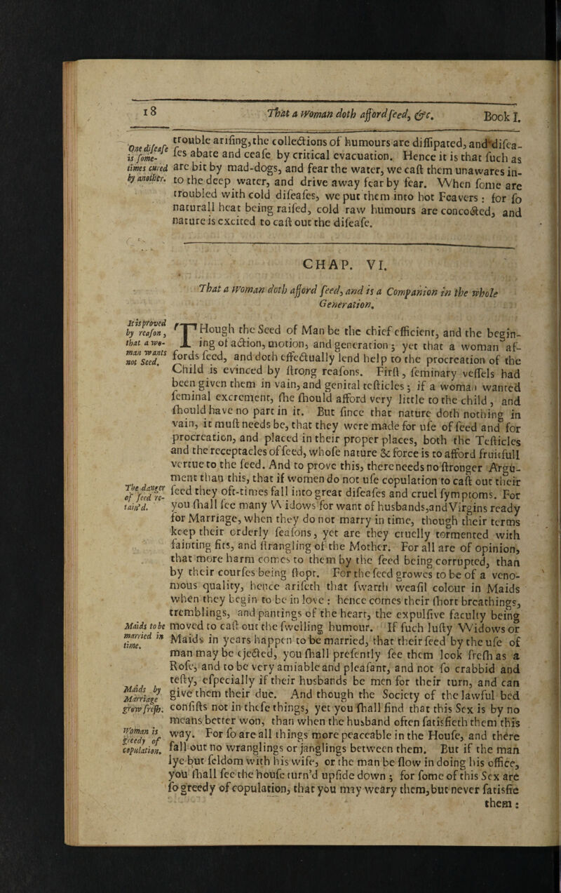 0 ,,r Rouble arifing,the colle&ions of humours are dilfipated, and'difea- is fome- ks abate and ceak by critical evacuation. Hence it is that fuch as times cured, are bit by mad-dogs, and fear the water, we caft them unawares in- by another, to the deep waterfand drive away to by fear. When fonre Ire troubled with cold difeafes, we put them into hot Feavers: for fo naturall heat being raifed, cold raw humours are conco&ed, and nature is excited to caft out the difeafe. C disproved by re of on 3 that a wo¬ man wants not Seed. The danger of feed re¬ tain’d. Maids to be married in time. Maids by Marriage grew frefh. Woman is greedy of copulation. CHAP. VI. i hat a woman doth afford feed) and is a Companion in the whole Generation. Hough the Seed of Man be the chief efficient and the begin- ing ol adhon, motion, and generation 5 yet that a woman af¬ fords feed, and doth eftedually lend help to the procreation of the Child is evinced by ftro.ng reafons. Firft, feminary veffels bad been given toem in vain, and genital tefticlcs 5 if a woman wanted feminal excrement, fhe fhould afford very little to the child , and fhould have no pare in it. But fince that nature doth nothing in vain, itmuftneedsbe, that they were made for ufe offeedand for procreation, and placed in their proper places, both the Tefticles and the receptacles of feed, whofe nature & force is to afford fruitful! vcrttie to the feed. And to prove this, therencedsno ftronger Argu¬ ment than this, that if women do not ufe copulation to caft out their feed they oft-times fall into great difeafes and cruel fymptoms. For you fhall lee many Widows for want of husbands,and Virgins ready for Marriage, when they do nor marry in time, though their terms keep their orderly feafons, yet are they cruelly tormented with fainting fits, and ftrangling of the Mother. For all are of opinion, that more harm comes to them by the feed being corrupted, than by their courfes being ftopr. For the feed growes to be of a veno¬ mous quality, hence arifeth that fwarrh weafil colour in Maids when they begin to be in love : hence comes their (Fort breathings, tremblings, and pantings of the heart, the expulfive faculty bcino- moved to caft out the fwelling humour. If fuch lufty Widows or Maids in years happen to be married, that theirfecd by theufe of man may be t jedled, you fhall prefently fee them look frefhas a Role, and to be very amiableand pleafant, and not fo crabbid and tefty, efpecially if their husbands be men for their turn, and can give them their due. And though the Society of the lawful bed confifts not in thefe things, yet you fhall find that this Sex is by no means better won, than when the husband often fatisfieth them this way. For fo are all things more peaceable in the Houfe, and there fall out no wranglings or janglings between them. But if the man lye but feldom with his wife, or the man be (low in doing his office, you fhall fee the houfe turn’d upfide down ; for fome of this Sex are fogreedy of copulation, that you may weary them,but never fatisfie them: