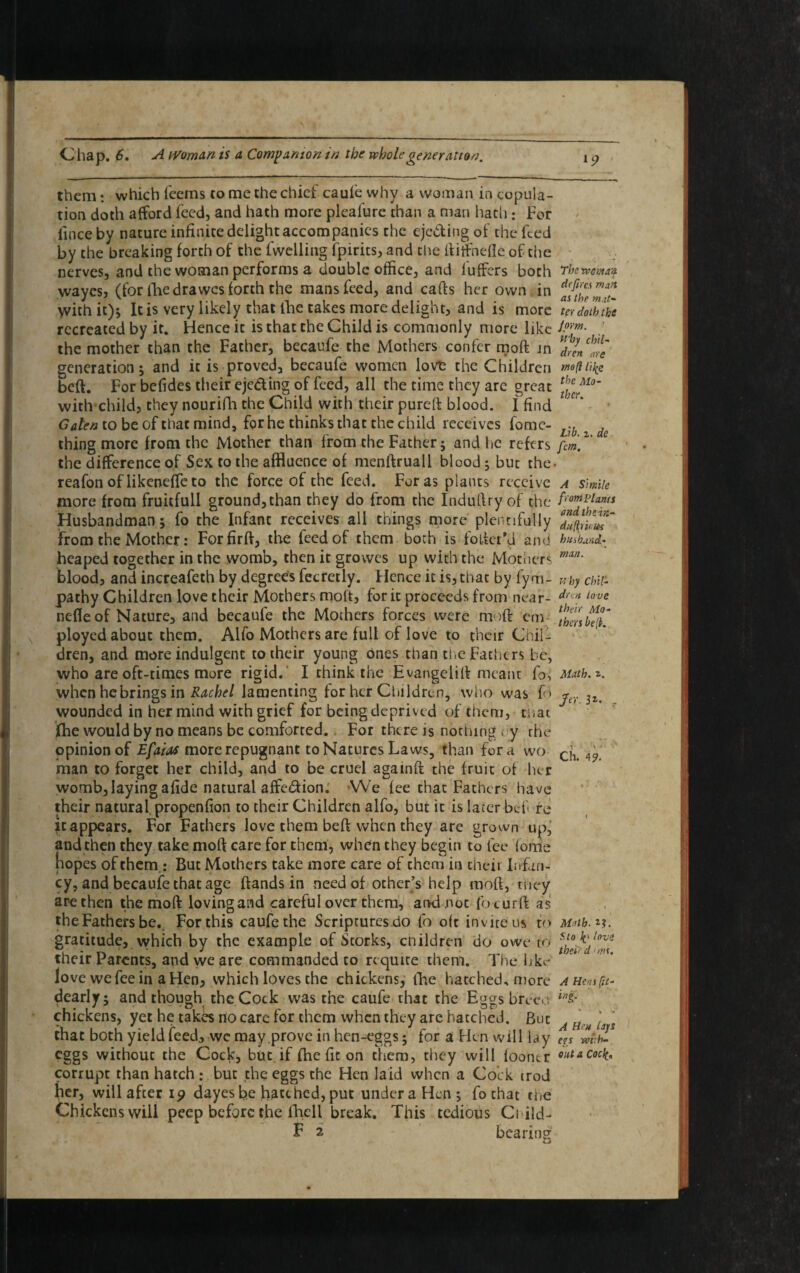 them • which Teems to me the chief caufe why a woman in copula¬ tion doth afford Teed, and hath more pleafurc than a man hath : For fince by nature infinite delight accompanies the ejecting of the Teed by the breaking forth of the (Welling Tpirits, and the ftitfnefle of the nerves, and the woman performs a double office, and buffers both wayesj (for The drawes forth the mans Teed, and cafts her own in with it); It is very likely that line takes more delight, and is more recreated by it. Hence it is that the Child is commonly more like the mother than the Father, becaufe the Mothers conTer moft in generation; and it is proved, becauTe women love the Children beft. For befides their eje&ing of feed, all the time they arc great with child, they nourifh the Child with their pureft blood. I find Galen to be of that mind, for he thinks that the child receives fome- thing more from the Mother than from the Father; and he refers the difference of Sex to the affluence of menftruall blood; but the reafon of likeneffe to the force of the Teed. For as plants receive more from fruitfull ground,than they do from the Induftry of the Husbandman; To the Infant receives all things more plentifully from the Mother: Forfirft, the Teed of them both is fofter*<J and heaped together in the womb, then it growes up with the Mothers blood, and increafech by degrees fecretly. Hence it is, that by Tym- pathy Children love their Mothers molt, for it proceeds from near- nefle of Nature, and becaufe the Mothers forces were moft cm ployed about them. Alfo Mothers are full of love to their Chill dren, and more indulgent to their young ones than the Fathers be, who are oft-times more rigid. I chink the Evangelift meant To, when he brings in Rachel lamenting for her Children, who was To wounded in her mind with grief for being deprived of them, that fhe would by no means be comforted. For there is nothing t y the opinion of Efaias more repugnant to Natures Laws, than fora wo man to forget her child, and to be cruel agamft the fruit of her womb, laying afide natural affedUon. We fee that Fathers have their natural, propenfion to their Children alfo, but it is later bef re it appears. For Fathers love them beft when they are grown up, and then they take moft care for them, when they begin to fee fome hopes of them.: But Mothers take more care of chem in their Infan¬ cy, and becaufe that age ftands in need of other’s help moft, they are then the moft loving and careful over them, and not focurft as theFathers be. For this caufethe Scriptures do To oft invite us to gratitude, which by the example of Storks, children do owe to their Parents, and we are commanded to requite them. The hke love we fee in a Hen, which loves the chickens, The hatched, more dearly; and though the Cock was the caufe chat the Eggs breed chickens, yet he takes no care for them when they are hatched. But that both yield feed, we may prove in hen-eggs; for a Hen will lay eggs without the Cock, but if fhe fit on them, they will footur corrupt than hatch : but the eggs the Hen laid when a Cock irod her, will after 19 dayes be hatched, put under a Hen; To chat the Chickens will peep before the fhcll break. This tedious Ci ild- E 2 bearing The rveman defires man as the mat¬ ter doth the Jom. ! Why chil¬ dren are mo ft life the Mo¬ ther, Lib. 2. de fem. A Simile f rom Plants andthein- duftriuies husband¬ man. why Chil¬ dren love their Mo¬ thers be(K Math. r-. Jer 3*. . Ch. 4?. Math. 2?. f.io love theird ■ms. A Hens (it- iag. v * V A Hen lays eis wi: fr¬ ont a Cocfe