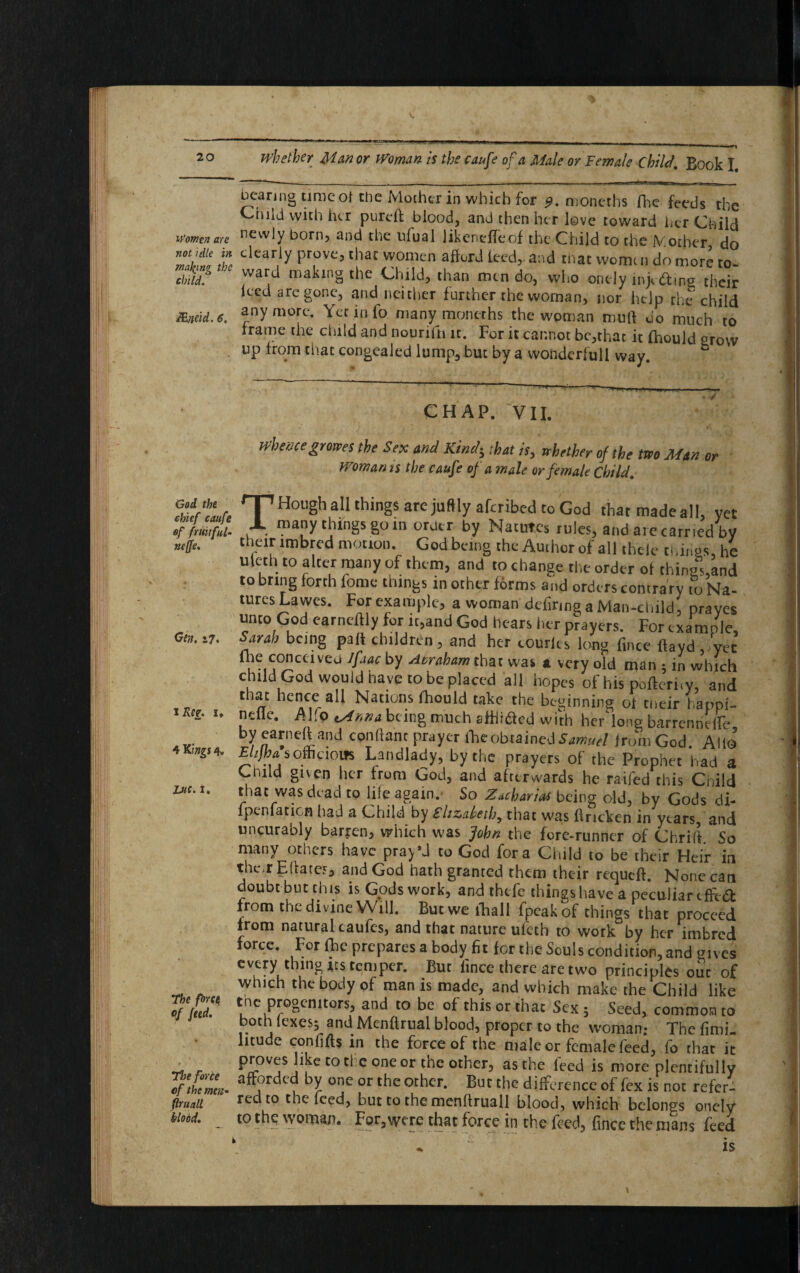 iVomtn are not idle in mailing the child. JEneid. 6. God the chief caufe of fruitful- nejfe. Gen. a 7. i Reg. u 4 Kings 4» Luc. 1, The force of feed. The force cf the men- flniall blood. whether Minor Women is the caufe of a Male or Female Child. Bock I. bearing ttme ot the Mother in which for 9. moneths (he feeds the Child with her pureft blood, and then her love toward her Child newly born, and the ufual likeneffeof the Child to the iVother do dearly prove, that women afford feed, and that womc » do more to ward making the Child, than nun do, who onely injedmg their iced are gone, and neither further the woman, nor help the child anymore. Yet info many moneths the woman mull do much to frame the child and nourifn it. For it cannot be,that it fhould grow up from that congealed lump, but by a wondcrfull way. CHAP. VII. Whencegrowes the Sex and Kindi that is, whether of the two Man or Woman is the caufe of a male or female Child. T Hough all things are juftly aferibed to God that made a!!, yet many things go in order by Natures rules, and are carried by their imbred motion. God being the Author of all thcle things, he uleth to alter many of them, and to change the order ot thingland to bring forth feme things in other forms and orders contrary to Na¬ tures Lawes. For example, a woman defiring a Man-child, prayes unto God earncftly for it,and God hears her prayers. For example, Sarah being pall children, and her comics long fince flaydfyee fhe concerveu Ifaac by Acraham that was a very old man ; in which child God would nave to be placed all hopes of his pofteri.y, and 1 n 1CAC5a ^ Nations fhould take the beginning ot their hanpi- nciie. Mlo being much aHiidcd with heMong barrennefTe yearneft and conflant prayer fhe obtained Samuel jfromGod. Alio £////?A offiaoifs Landlady, by the prayers of the Prophet had a Child given her from God, and afterwards he raifed this Child that was dead to life again. So Zacharies being old, by Gods di- fpenfation had a Child by Elizabeth, that was flrickcn in years and uncurably barren, which was John the fore-runner of ChrKt So many others have pray’d to God fora Child to be their Heir in the^r EiiaccF, and God hath granted them their requeft. None can doubt but this is Gods work, and thefe things have a peculiar effort from the divine Will. But we ihall fpeakof things that proceed irom natural caufes, and that nature ufeth to work by her imbred force. For flic prepares a body fit for the Souls condition, and gives every thing its temper. But fince there are two principles out of which the body of man is made, and which make the Child like tne progenitors, and to be of this or that Sex ; Seed, common to both lexes; and Menftrual blood, proper to the woman.- The fimi- lituae confifts in the force of the male or female feed, fo that it proves like to cl cone or the other, as the feed is more plentifully afforded by one or the other. But the difference of fex is not refer- red to the feed, but to the menftruall blood, which belongs onely to the woman. For,were that force in the feed, fince the mans feed