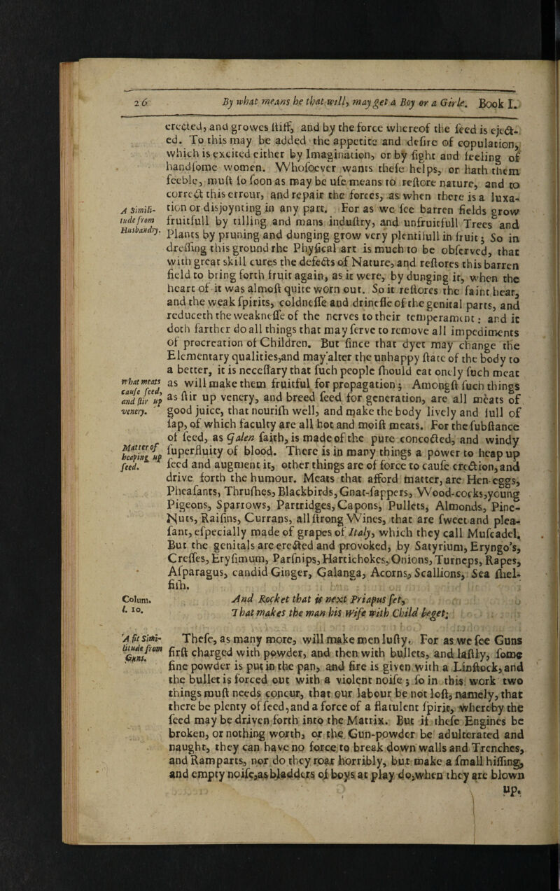 erected, and grovves (tiff, and by the force whereof the feed is eject¬ ed. To this may be added the appetite and defire of copulation, which is excited either by Imagination, or by fight and feeling of handfome women. Whofoever wants thefe helps, or hath them feeble, mult to loon as may be ufe means to reftore nature, and to correct this errour, and repair the forces, as when there is a luxa- ^ simUi- tionor disjoynting in any part. For as we fee barren fields grow tuck from fruitfull by tilling and mans induftry, and unfruitfull Trees and Has Miry. piancs by pruning and dunging grow very plcntiiull in fruit 5 So in deeding this ground rhe Ph.yfical art is much to be obferved, that with great skill cures the defers of Nature, and reftores this barren field to bring forth fruit again, as it were, by dunging ir, when the heart of it was almoft quite worn out. So it rellorcs the faint hear, and the weak fpirits, coldneffe and drinefle of the genital parts, and reduceththeweakncfteof the nerves to their temperament: and ic doth farther do all things that may ferve to remove all impediments of procreation of Children. But fince that dyet may change the Elementary qualities,and may’alter the unhappy ftate of the body to a better, ic is ncceftary that fuch people fihould cat onely fuch meat V’^feVd as CTla^e tlie£n fruit^V for propagation 5 Amongft fuch things Zdfiwup as ftir up.vencry, and breed feed for generation, are all meats of venery. good juice, that nourifh well, and n^ake the body lively and lull of lap, of which faculty are all hot and moift meats. For thefubftance of feed, as (falen faith, is made of the pure concotted, and windy teqlnJL Superfluity of blood. There is in many things a power to heap up feed. feed and augment it, other things are of force to caufe ere&ion,and drive forth the humour. Meats that afford matter, arc Hen-eggs, Phcafants, Thrufhes, Blackbirds,Gnat-fappers, Wood-cocks,young Pigeons, Sparrows, Partridges,Capons, Pullets, Almonds, Pine- Nuts, Raifins, Currans, allftrong Wines, that are fweetand plea- fant,efpecially made of grapes of Italy, which they call Mufcadei, But the genitals are erected and provoked, by Satyrium, Eryngo’s, Creftes, Eryfimum, Parfnips,Hartichokes,Onions,Turncps, Rapes, Afparagus, candid Ginger, Galanga, Acorns, Scallions, Sea fhel- fiih. Colum« j4nd Rocket that if next Priapus fety IO* 7 hat makes the man his wife with Child he get 1 'a fit sim- Thefe, as many more, will make men lufty. For as we fee Guns cf)argc<^ with powder, and then with bullets, and lafily, fame fine powder is put in the pan, and fire is given with a Linftock,and the bullet is forced out with a violent noife ; fo in this work two things rauft needs concur, that our labour be not loft, namely, that there be plenty of feed, and a force of a flatulent fpirir, whereby the feed may be driven forth into the Matrix. But it thefe Engines be broken, or nothing worth, or the Gumpowder be adulterated and naught, they can have no force to break down walls and Trenches, and Ramparts, nor do they roar horribly, bur make a fmall hilling, and empty noife,as bladders of boys at play dp,when they are blown MP« 1