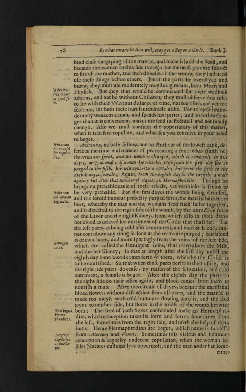 A dry ma¬ trix what' is pood for # u * n» Avicenna his Count el for Copula¬ tion. Avicenna his opinion explain’d. Emutgent veins. what begets Herma¬ phrodites. Irregular copulation is detetta- ■klc. bind clofc the gaping of the matrix, and make it hold the Seed $ and becaufe the women on this fide the Alps for the rnoft part are fubjeft to fits of the mother, and fuch dileaiesof the womb, they had need life thefe things before others. But if the pares be overdryed and burnt, they muft ufe moderately moyftning means, both Meats and Phyfick. But they that would be commended for their wedlock a&ions, and not be without Children, they muft obferve this rule, to lie with their Wives at diftance of time, not too ofcen,nor yet too feldome, for both thefe hurt fruitfulnefle alike. For to cje&rimmo*- derately weakens a man, and fpends bis fpirits ; and to forbear lon¬ ger than it is convenient, makes the feed mcffiedfuall and not manly enough. Alfo we muft confider the opportunity of this matter* when it isbeft to copulate, and what fex you conceive in your mind to beget. Avicenna, nobafe fellow, nor an Authourof theloweft rank, de- feribes the time and manner of procreating a fex : when (faith he) the terms are [pent, and the womb is cleanfed, which is commonly in five dayes, or 7. at moft ; if a man lye with his Wife from the firfi day jhe is purged to the fifth, fhe will conceive a ejltale ; but from the fifth to the eighth day,a female $ Again, from the eighth day to the twelfth, a male again \ but after that number of dayes, an Hermaphrodite. Though he brings no probable caufe of thefe effects, yet methinks it feems to be very probable. For the firft dayes the womb being cleanfed, and the fordid humour perfectly purged forth,the matrix hath more heat, whereby the man and the womans feed ftick fafter together, and is directed to the right fide of the womb, by the attra&ive force of the Liver and the right Kidney, from which alfo in thofe dayes hoc blood is derived for nutriment of the Child that fhall be. For the lefc parts, as being cold and benummed, and void of blood, can¬ not contribute any thing fo foon as the terms are purged ; but blood is drawn later, and more fparingly from the veins of the left fide, which are called the Emulgent veins, that creep about the Milt, and the left Kidney; fo that at length after the firft day untill the eighth day lome blood comes forth of them, whereby the Child is to be nourilhed. So that when thofe.parts perform their office, and the right fide parts doceafe, by reafon of the feituation, and cold nutriment, a female is begot. After the eighth day the parts on the right fide do their office again, and blood comes from them to nourifh a male. After this circuit of dayes, becaufe the menftrual blood flowes, without diftin&ion from all parts, and the matrix is made too moyft with cold humours flowing unto it, and the feed joyns to neither fide, but flotes in the midft of the womb betwixe both : The feed of both Sexes confounded make an Hermaphro¬ dite, which conception takes its form and forces fometimes from the left, fometimes from the right fide, andufeth the help of them both. Hence Hermaphrodites are begot; which name is fo call’d from CMercury and Venus. Sometimes this vicious and infamous conception is begot by undecent copulation, when the woman be- Tides Natures cuftomc lyes uppermoft, and the man under hcr/ome- • - dines ' . s I