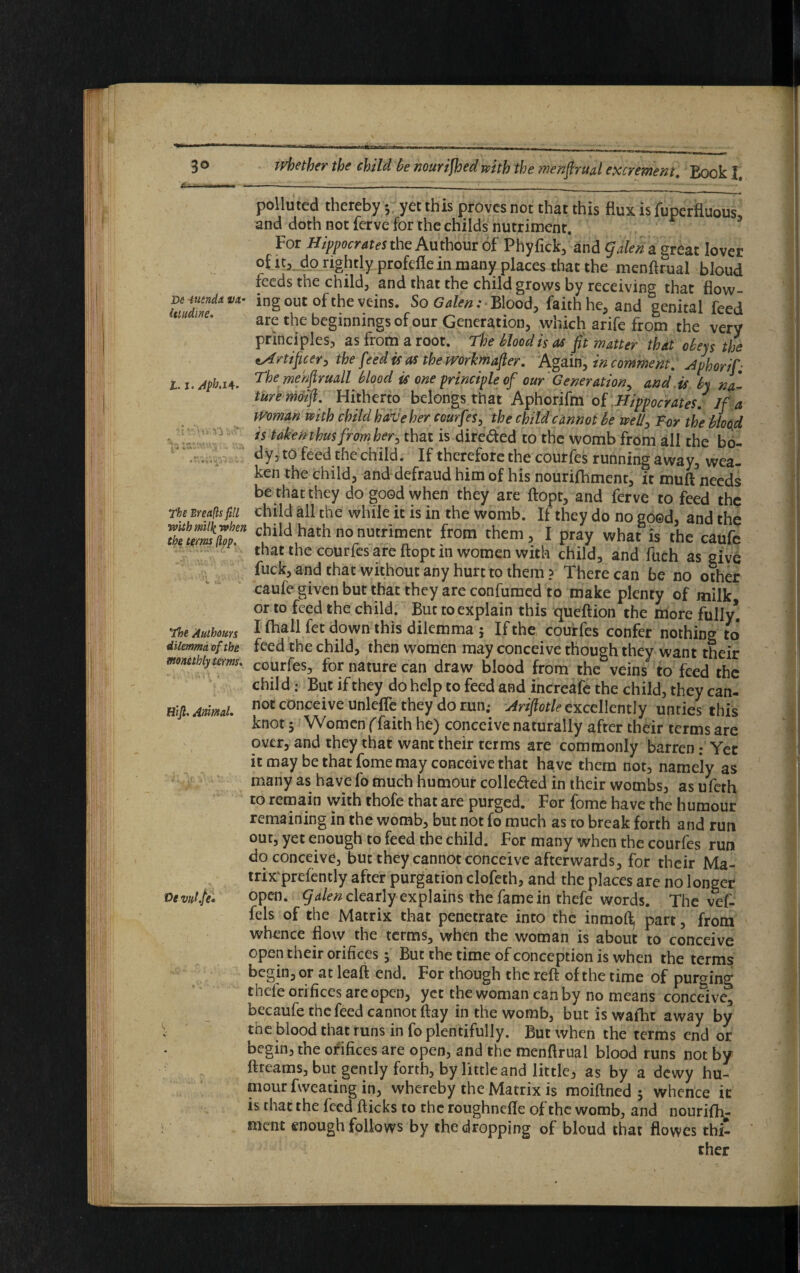 J!u- — . —-----_____________----- polluted thereby •, yet this proves not that this flux is fuperfluous, and doth not ferve for thechilds nutriment. For Hippocrates the Authour of Phyfick, and galen a great lover of it, do rightly profefle in many places that the menfirual bloud feeds the child, and that the child grows by receiving that flow ingout of the veins. So Blood, faith he, and genital feed are the beginnings of our Generation, which arife from the very principles, as from a root. The Mood is as fit matter that obeys the tArtificer, the feed is as the mrkmafier. Again, in comment. Aphorif- L.i.Aph.u. The/nehfiruall blood is one principle of our Generation, and is by na¬ ture moifi. Hitherto belongs that Aphorifm of Hippocrates. If a Woman with child have her courfes, the child cannot be well, For the blood is taken thus from her, that is direded to the womb from all the bo¬ dy, to feed the child. If therefore the courfes running away, wea¬ ken the child, and defraud him of his nourifhment, it muft needs be that they do good when they are ftopt, and ferve to feed the The Breads fin child all the while it is in the womb. If they do no good, and the 7hu™mTem hath no nutriment from them, I pray what is the caufe that the courfes are ftopt in women with child, and fuch as give fuck, and that without any hurt to them? There can be no other caufe given but that they are confumed to make plenty of milk or to feed the child. But to explain this queftion the more fully* The Authoms I fhall fet down this dilemma ; If the courfes confer nothing to dilemma of the feed the child, then women may conceive though they want their mombiyterms. COurfes, for nature can draw blood from the veins to feed the child : But if they do help to feed and increafe the child, they can- Hlfi. Amml. noC c0nceive unleflc they do run.* Arifiotle excellently unties this knot 5 Women (faith he) conceive naturally after their terms are over, and they that want their terms are commonly barren; Yet it may be that fome may conceive that have them not, namely as many as have fo much humour colle&ed in their wombs, as ufeth to remain with thofe that are purged. For fome have the humour remaining in the womb, but not fo much as to break forth and run out, yet enough to feed the child. For many when the courfes run do conceive, but they cannot conceive afterwards, for their Ma- trix'prefently after purgation clofeth, and the places are no longer Devulfi. open, galen clearly explains the fame in thefe words. The vef- fels of the Matrix that penetrate into the inmoft^ part, from whence flow the terms, when the woman is about to conceive open their orifices; But the time of conception is when the terms begin, or at leaft end. For though the reft of the time of purging thefe orifices are open, yet the woman can by no means conceive, becaufe the feed cannot ftay in the womb, but is waiht away by ; the blood that runs in fo plentifully. But when the terms end or begin, the orifices are open, and the menftrual blood runs not by ftreams, but gently forth, by little and little, as by a dewy hu¬ mour fweating in, whereby the Matrix is moiftned j whence it is that the feed fticks to the roughnefte of the womb, and nourifh¬ ment enough follows by the dropping of bloud that flowes thi¬ ther