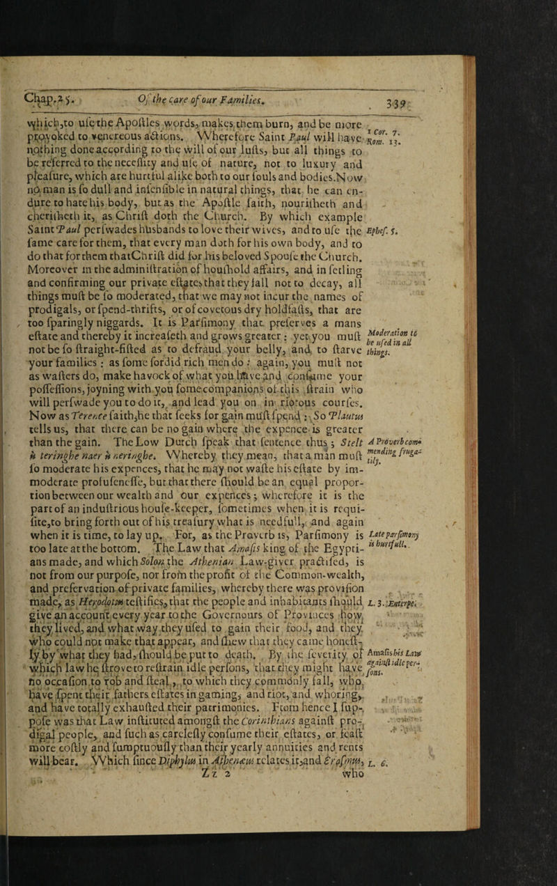 vjhich,to uicthe Apoftles words, makes them burn, and be more pi^yoked to venereous actions. Wherefore Saint Paul wiH have nothing done according to the will of our lufts, but all things to be referred to the necefticy and ufc of nature, not to luxury and pl'eafure, which are hurtful alike both to our fouls and bodies.Now naraan is fo dull and infenfible in natural things, that he can en¬ dure to hate his body, but as the Apoftle faith, nouriiheth and cherilheth it, as Chrift doth the Church. By which example Saint*? 40/ perfwades husbands to love their wives, andtoufe the fame care for them, that every man doth for his own body, and to do that for them thatCh rift did for his beloved Spoufe the Church. Moreover intheadminiftracionof houfhoid affairs, and infetling and confirming our private eft^testhat they fall not to decay, all things mull be lb moderated, that we may not incur the names of prodigals, or fpend-thrifts, or of covetous dry holdfafts, that are too fparingly niggards. It is Parfimony that preierves a mans eftatc and thereby it increafeth and grows greater ; yet you muft not be fo ftraight-fifted as to defraud your belly, and, to ftarve your families: as fome fordid rich men do ; again, you muft not as wafters do, makehavockof vyhat youhtiyeand cpnflime your poftefftons, joyning with you fomecompanions of this ftrain who will perfwade you to do it, and lead you on in* riorous courfes. Now as Tererice faith,he that feeks for gain muft 1 pqnc\: So Tlautus tells us, that there can be no gain where the expence is greater than the gain. The Low Dutch fpeak that fentence thus j Stelt h teringhe naer tt neringhe* Whereby they mean, that a man muff fo moderate his expcnccs^ that he may not wafte hiseftate by im¬ moderate profufeneffe, but that there fhould be an equal propor¬ tion between our wealth and our expences; wherefore it is the parcof an induftrious houle-keeper, fometimes when it is requi¬ site,to bring forth out of his treafury what is needful!, and again when it is time, to lay up. For, as the Proverb is, Parfimony is too late at the bottom. The Law that Amafis king of the Egypti¬ ans made, and which Solon the Athenian Law-giver pra&ifed, is not from our purpofc, nor from the profit of the Common- wealth, and prefervation of private families, whereby there was provifion made, as Herodom certifies, that the people and inhabitants fhould give an account every year to the Govcrnours of Provinces how they.lived, and what way they ufed to gain their food, and they who could not make tha,t appear, and (Lew that they came honeft- ly by'what they had, fhoulej be put to death. By the feveiicy of which lawheftrovetoreftrain idle perfons, that they might have fio oc,cafion.to rob and fteal, to which they commdnly fall, who. have {pent their fathers eftates in gaming, and riot, and whoring,, and have totally exhaufted their patrimonies. Fcotn hence I fup-. pofe was that Law inftituted amongft the Corinthians againft pro¬ digal people, and fuch as carelefly confume their eftates, or fcaft more coftly and famptuoufly than their yearly annuities and rents will bear. Which fince DipfalM in Atheneem relates it,and Lz 2 who i Cor. 7. Rom. 13. Efbef. S, *lLiOv Moderation to be ufed in all things. A Proverb com* mending fruga¬ lity. Late parfimony is hurtfulU .r .Vr L. 3* Euterpe* t; AmafisWi La)# againfi idle per¬ fons. *!uffht*T • v- L. 6. \