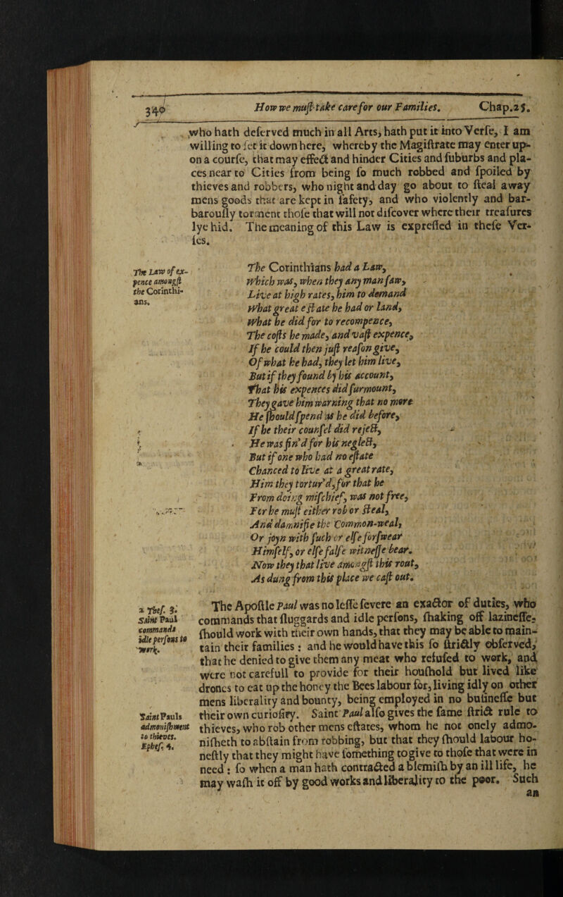 Tin law of ex- fence amongft the Corinthi¬ ans, * rhef ?• Sjjjtf Paul commands tile f erfons to Saint Pauls admonishment Jo thieves, tyhtf 4. ,who hath deferved much in all Arts, hath put it into Verfe, I am willing to fee it down here, whereby the Magiftrate may enter up¬ on a courfe, that may effect and hinder Cities and fuburbs and pla¬ ces near to Cities from being fo much robbed and fpoiled by thieves and robbers, who night and day go about to fteal away mens goods that are kept in fafety, and who violently and bar- baroully torment thole that will nor difeover where their treafurcs lye hid. The meaning of this Law is exprefled in thefe Vcr- les. The Corinthians had a Law, which was, when they any man [aw. Live at high rates, him to demand What great eft ate he bad or land, what he did for to recommence. The cojls he made, and vaft expence. If he could then juft reafon give. Of what he had, they let him live, But if they found by his account, that his expences did[amount. They gave him warning that no more He fhould[pend as he did before, If he their counfel did rejeB, * * Hewas fin’d for bis negleft. But if one who bad no eft ate f r ;. Chanced to live at a great rate. Him they tortur d, for that he From doing mifchief, was not free, Fcr he mu ft either rob or Heal, And damnifte the Common-wealt Or joyn with fuch cr elfeforfwear Himfelf, or elfe falfe witnejje bear, Now they that live among ft this rout. As dung from this place we caft out. The Apofile Paul was no lefle fevere an exador of duties, who commands that fluggards and idleperfons, (baking off lazinefTe- fhouid work with their own hands, that they may be able to main¬ tain their families: and he would have this fo ftri&ly obfetved, that he denied to give them any meat who refufed to work, and were not careful! to provide for their houfhold but lived like drones to eat up the honey the Bees labour for, living idly on other mens liberality and bounty, being employed in no bulineffc but their own curiofiey. Saint Aia/alfo gives the fame ftri<t rule to thieves, who rob other mens eftates, whom he not oncly admo- nifhech to abftain from robbing, but that they fhould labour ho- neftly that they might have fomething togi ve to thofe that were in need : fo when a man hath contracted ablemilh by an ill life,^ he may walh it off by good works and liberality to the poor. Such an