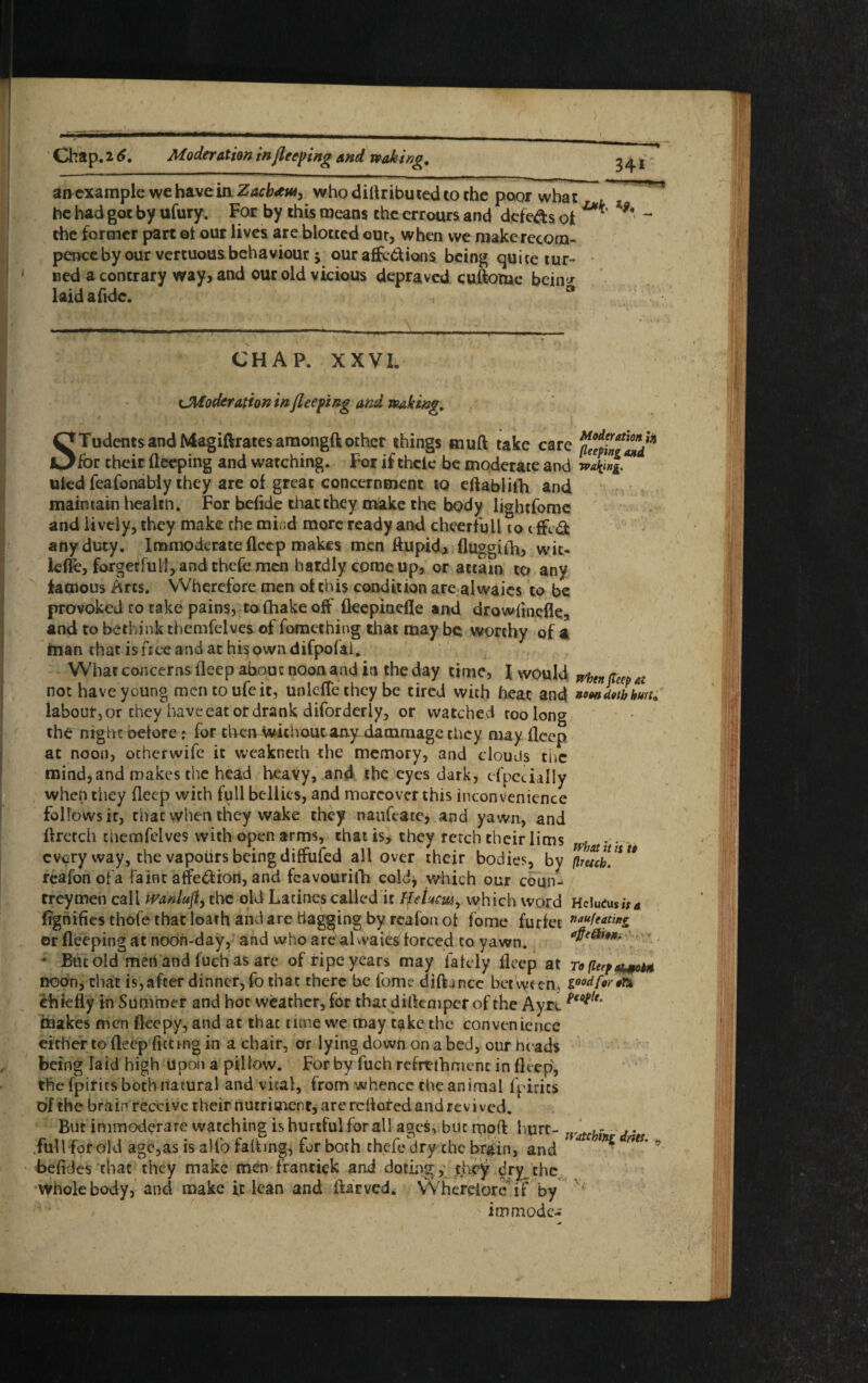 Chap. 16, Moderation in fleeing and waking. * 34i aivexample we have in Zacb<ew, who diflributed to the poor what he had got by ufury. For by this means the errours and dcfe&s of ***' the former part ot our lives are blotted out, when we makcrccom- pence by our vertuous behaviour 5 ouraffcbUons being quite tur¬ ned a contrary way, and our old vicious depraved cuftonae bein* laid a fide. CHAP. XXVI. cModeration in flee ping and peaking, STudentsand Magiftrates amongftother things mud take care for their deeping and watching. For if thcle be moderate and v/fag** uled feafonably they are of great concernment to eftablith and maintain healen. For befide that they make the body lightfomc and lively, they make the mind more ready and cheerfull 10t fled any duty. Immoderate fleep makes men flupicb fluggilh, wic- ieffe, forgetful!, and thefe men hardly come up, or attain to any famous Arts. Wherefore men of this condition are alwaics to be provoked to take pains, to diake off fleepinefle and drowlineile., and to bethink themfelves of foraething that may be worthy of a man that is free and at his own difpofal. What concerns deep about noon and in the day time, I would wbmfCeep at not have young mentoufeit, unlcfte they be tired with heat and »o<mLbkun* labour, or they have eat or drank diforderly, or watched too long the mghc oefore : for then Without any dammage they may flcep at noon, otherwife it weakneth the memory, and clouds the mindjand makes the head heavy, and the eyes dark, especially when they deep with full bellies, and moreover this inconvenience follows it, that when they wake they nanfeate, and yawn, and dretch cnemfelves with open arms, that is, they retch their lims what • • every way, the vapours being diffufed all over their bodies, by (truth* ** reafon ofa faint affection, and fcavourifh cold* which our coun- treymen call tPanluft, the old Lacinescailed it Hehcw, which word HelutusiV* Signifies thofe that loath and are flagging by reafon ot fome furfet **(****& or deeping at noon-day, and who are al waies forced to yawn. ’ But old men and fuch as are of ripe years may lately deep at to (leef 4*0** noon, that is,after dinner, fo that there be fome dilhnee between, v>°^or*rx chiefly in Summer and hoc weather, for thatdificniperof the Ayrc people° makes men fleepy, and at that tune we may take the convenience either to deep fitting in a chair, or lying down on a bed, our heads being laid high Upon a pillow. For by fuch rerrtfhmenc in deep, the fpirits both natural and vital, from whence the animal fpirics of the brain receive their nutriment, are reflated and revived. But immoderate watching is hurtful for all ages, but mod hurt- r... full for old age,as is a Ho fading, fur both thefe dry chc br&in, and C *** * befides that they make men frantick and doting, .they ^rythc Whole body, and make it lean and ftarved. Wherefore if by v* • ' ,v immodc-