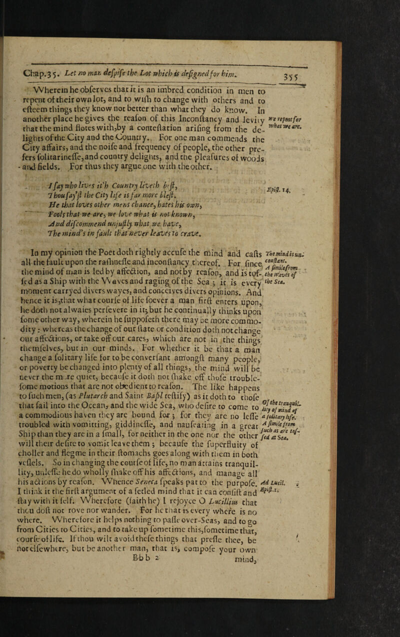 Wherein he obferves that it is an imbred condition in men to repent of their own lor, and to wifh to change with others and to cfteem things they know not better than what they do know. In another place he gives the reafon of this Inconftancy and ieviiy that the mind flotes with,by a conteftation arifing from the de¬ lights of the City and the Country. For one man commends the City affairs, and the noife and frequency of people, the other pre¬ fers folitarineffe,and country delights^ and the pleafures of woods - and fields. For thus they argue one with the other. *'* repent for what we are. I fay who lives it'h Country lived) hfj}y Thou fay (l the City life is far wore Heft. He that loves other mens chance, hates his own} Fools that we arey we love what is not known, jAnd difcommend unjujlly what we have, The mind's in fault that never leaves to crave. In my opinion the Poet doth rightly accufe the mind and carts rhemhdisuju all the faulc upon the rafhnelk and inconftancy thereof. For fince “*$***' the mind of man is led by affedion, and not by reafon, and is tof- theriZel™ fed as a Ship with the Waves and raging of the Sea, it is every fast*. moment carryed divers wayes, and conceives divers opinions. And hence it is,that what courfe of lifefoevera man firft enters upon, he doth not alwaies perfevere initjbuc he continually thinks upon fomeother way, wherein he fuppofeth there may be more commo¬ dity : whereas the change of our hate or condition doth notchange our affcCtions, or take off our cares, which are not in the things themfelves, but in our minds. For whether it be that a man change a foJitary life for to be convcrfant am'ongft many people, or poverty be changed into plenty of all things, the mind will be never the mo re quiet, bccaufe it doth not (Fake off chofe trouble- fome motions that are not obedient to reafon. The like happens to fuch men, (as Plutarch and Saint Baftl certify) as it doth to chofe that fail into the Ocean, and the wide Sea, who delire to come to a commodious haven they are bound for ; for they are no lefle '<*loiltaryhfl troubled with vomitting, giddinefle, and naufeating in a great Aftmlei!or* Ship than they are in a fmall, for neither in the one nor the other JfedatStL ^ will their defire to vomit leave (hem ; becaufe the fuperfhiity of choller and rtcgme in their ftomachs goes along with them in both vcflcls. So in changing thecourfeof life, no man attains tranquil¬ lity, ucilertb he do wholly fhakc off his affections, and manage all his actions by reafon. Whence Seneca fpcaks pat to the purpofe. rtd Lucll, * I think ic the firft argument of a fetled mind that it can conflft and rtay with it felf. Wherefore (faith he) l rcjoyce O Luc Him that thou doft not rove nor wander. For he that is every where is no where. Wherefore it helps nothing to pafie over-Seas, and to go from Cities to C ities, and to take up fametime chis,fomccime that, courfe of life. If thou wilt avoidthefe things that prefle thee, be K hot cd few here, but be another man, that is, compofc your own Bb b 2 mind