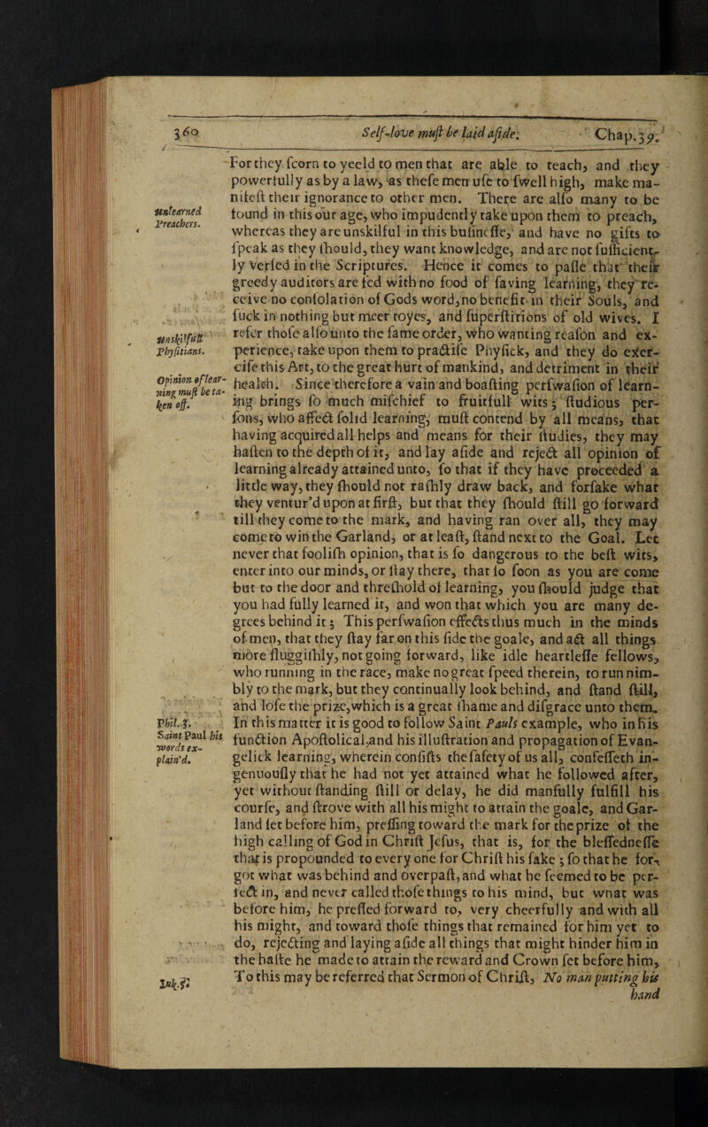 9 3 6o Self-love muji be laid afide. Chap. 3^ unlearned Preachers. Unstylftttt' Phyfilians. Opinion of lear¬ ning tnuft be ta¬ ken off. a. Pbit.f. Saint Paul bis •words ex¬ plain'd. l*k?2 For they fcorn to yccld to men that are able to teach, and they powerfully as by a law, -as thefe men ufe to fwell high, make ma¬ tt ifeft their ignorance to other men. There are alfo many to be found in this our age, who impudently take upon them to preach, whereas they are unskilful in this bulinefle, and have no gifts to fpeak as they fhould, they want knowledge, and are not fuffieienp- ly Verfed in the Scriptures. Hence it comes to pafle that theft greedy auditors are fed with no food of faving learning, they re- ceive no confolation of Gods word,no benefit in their Souls, and fuck in nothing but meer toyes, and fuperftitions of old wives. I refer thofe alfo unto the fame order, who wanting reafon and ex¬ perience, take upon them to pra&ife Phyfick, and they do exer- cife this Art, to the great hurt of mankind, and detriment in their health. Since therefore a vain and boafting perfwafion of learn¬ ing brings fo much mifehief to fruitful! wits 3 ftudious per- fons, who affed folid learning, muft contend by all means, that having acquired all helps and means for their liudies, they may haften to the depth of it, and lay afide and rejeft all opinion of learning already attained unto, fo that if they have proceeded a little way, they fhould not rafhly draw back, and forfake what they ventur’d upon at firft, bur that they fhould {till go forward till they come to the mark, and having ran over all, they may cometo win the Garland, or at Ieaft, ftand next to the Goal. Lee never that foolifh opinion, that is fo dangerous to the beft wits, enter into our minds, or itay there, that lo foon as you are come but to the door and threshold of learning, you fhould judge that you had fully learned it, and won that which you are many de¬ grees behind it 5 This perfwafion effe&s thus much in the minds of men, that they ftay far on this fide the goaie, and a <ft all things more fluggilhly, not going forward, like idle heartlefle fellows, who running in the race, make no great fpeed therein, torunnim- bly to the mark, but they continually look behind, and ftand ftill, and lofe the prize,which is a great fhame and difgrace unto them. In this matter it is good to follow Saint Pauls example, who in fiis function Apoftolicafand his illuftration and propagation of Evan- gelick learning, wherein confifts thefafetyof us all, confefleth in- genuoufly that he had not yet attained what he followed after, yet without (landing ftill or delay, he did manfully fulfill his courfe, and ftrove with all his might to attain the goaie, and Gar¬ land let before him, preffing toward the mark for the prize of the high calling of Godin Chrift Jefus, that is, for the bleflednefie thaf is propounded to every one for Chrift his fake ; fo that he foi\ got what was behind and overpaft, and what he feemed to be pc r- te&in, and never called thofe things to his mind, but what was before him, he prefled forward to, very cheerfully and with all his might, and toward thofe things that remained for him yet to do, rejecting and laying afide all things that might hinder him in the bafte he made to atrain the reward and Crown fet before him. To this may be referred chat Sermon of Chrift, No man putting bis band