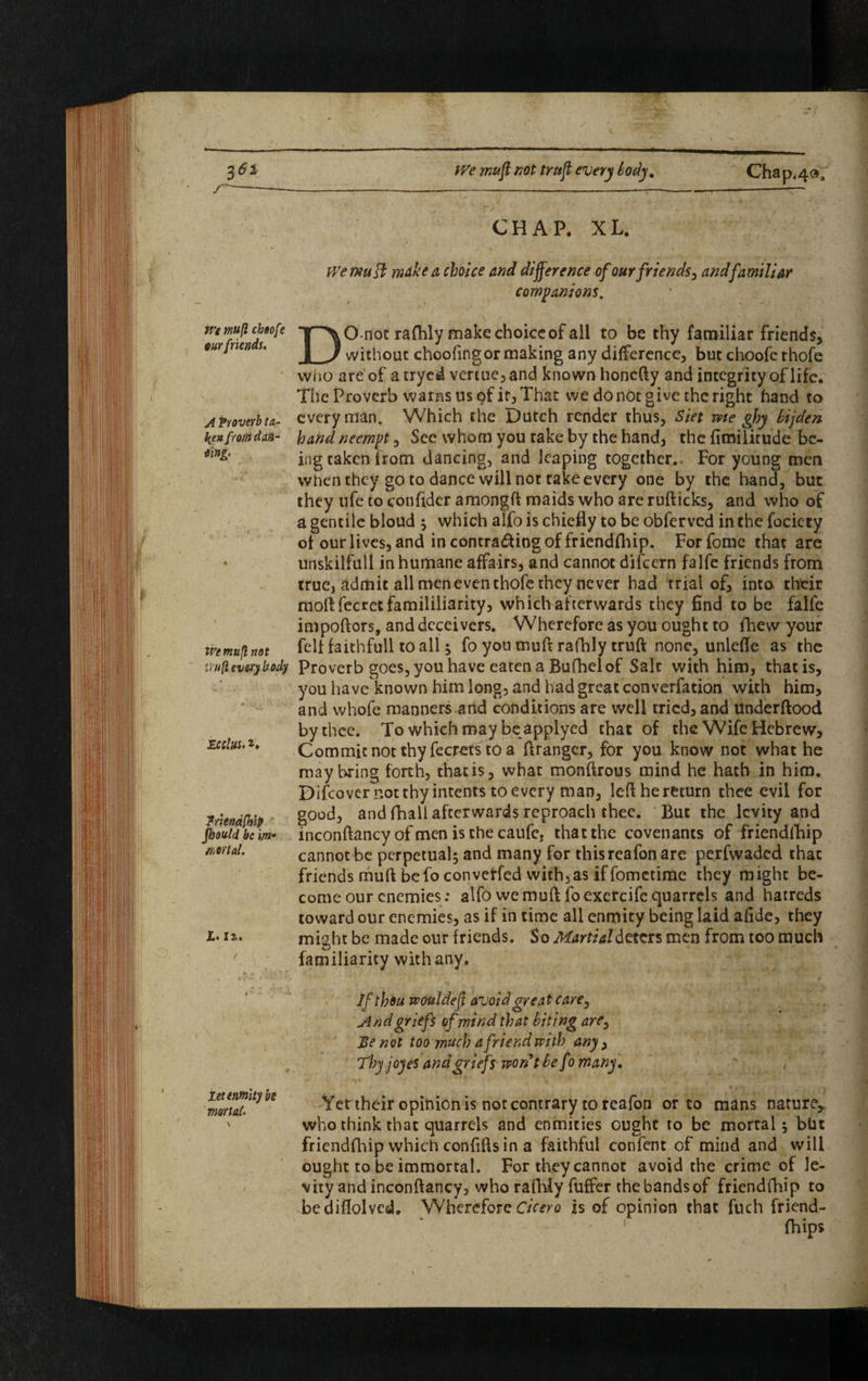 We mufl cheofe w friends. A Proverb ta¬ ken from dan~ ting. We mufl not iiufl everybody mins. *. Iriendfblp Jhould be \m* aortal. Id. 1%. ( let enmity he mortal. IVe mufl not trttfl every body. Chap,40„ CHAP. XL. We muff; make a choice and difference of our friends, and familiar companions. DO not rafhly make choice of all to be thy familiar friends, without choofingor making any difference, but choofc thofe who are of atryed vertue,and known honefty and integrity of life. The Proverb warns us of it, That we do not give the right hand to every man. Which the Dutch render thus, Siet me ghy bijden hand neempt, See whom you take by the hand, the fimilitude be¬ ing taken from dancing, and leaping together.. For young men when they goto dance will not take every one by the hand, but they ufe to confider amongft maids who are rufticks, and who of a gentile bloud $ which alfo is chiefly to be obferved in the fociety of our lives, and in contra&ing of friendfhip. Forfome that are unskilful! inhumane affairs, and cannot difeem falfe friends from true, admit all men even thofe they never had trial of, into their moll fecrctfamililiarity, which afterwards they find to be falfe impoftors, and deceivers. Wherefore as you ought to lhew your felt faithfull to all ; fo you mufl rafhly truft none, unlefie as the Proverb goes, you have eaten a Bufhel of Salt with him, that is, you have known him long, and had great converfation with him, and whofe manners and conditions are well tried, and linderftood by thee. To which may be applyed that of the Wife Hebrew, Commitnotthyfecretstoa firanger, for you know not what he may bring forth, thatis, what monftrous mind he hath in him. Difcover not thy intents to every man, left he return thee evil for good, and fhall afterwards reproach thee. But the levity and inconftancy of men is the caufc, that the covenants of friendfhip cannot be perpetual; and many for thisreafon are perfwaded that friends mufl be fo convetfed with, as if fometime they might be¬ come our enemies: alfo we muft foexercife quarrels and hatreds toward our enemies, as if in time all enmity being laid afide, they might be made our friends. So Martial deters men from too much familiarity with any. If thou wouldefl avoid great care. And griefs of mind that biting are, Be not too much a friend with any, Thy joy es and griefs won91 be fo many. ' , ~ X •' .1 Yet their opinion is not contrary to reafon or to mans nature, who think that quarrels and enmities ought to be mortal; bUt friendfhip which confifls in a faithful confent of mind and will ought to be immortal. For they cannot avoid the crime of le¬ vity and inconftancy, who rafhly fuffer the bands of friendfhip to be diflolved. Wherefore Cicero is of opinion that fuch friend- fhips