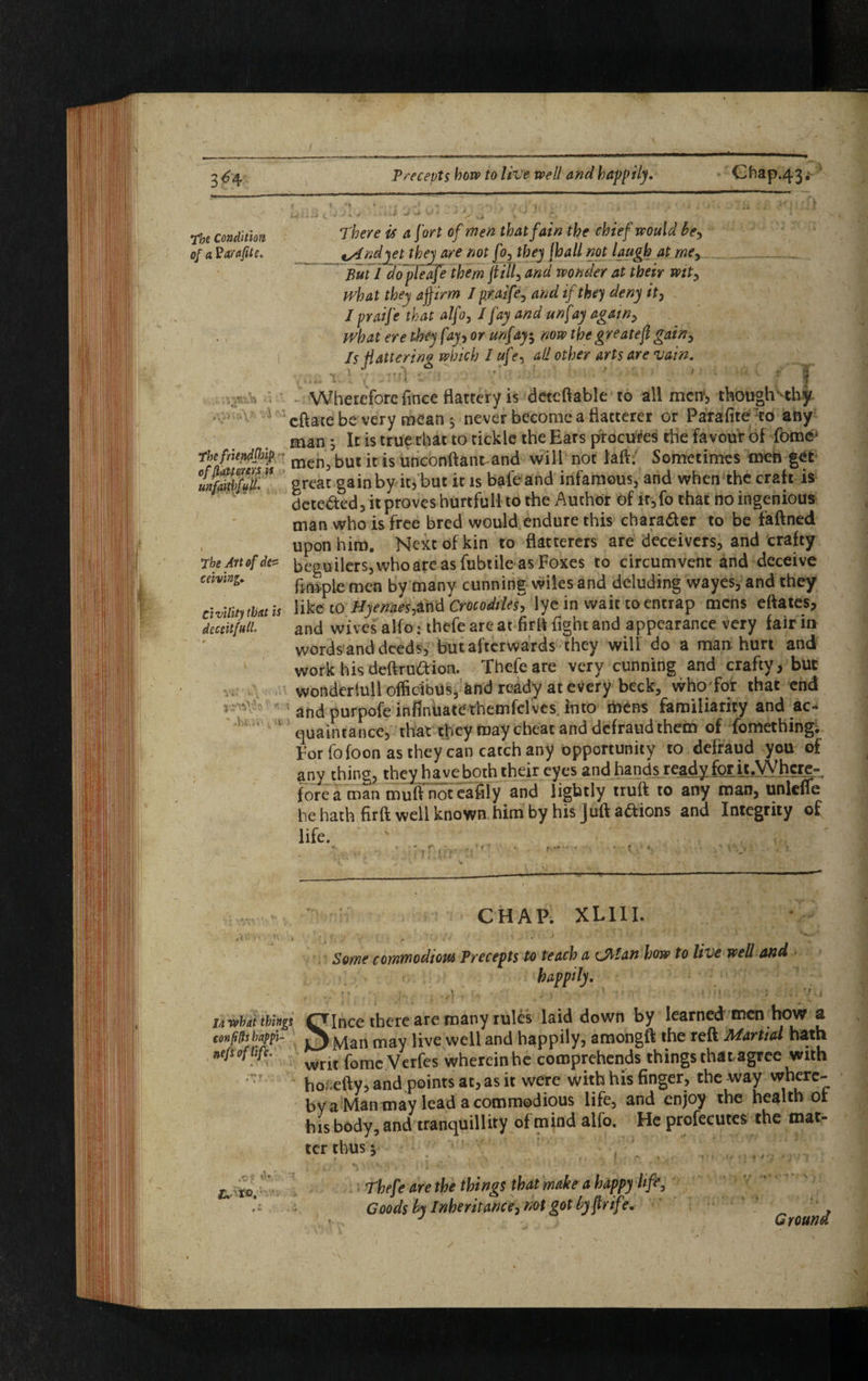 The Condition There is a fort of men that fain the chief would tie, of a Varafite. \yfndyet they are not JT?, they [ball not laugh at me. But I dopleafe them (till, and wonder at their wit, what they affirm I praife, and if they deny it, J praife that alfo, I fay and unfay again, what ere they fay, or unf ay, novo thegreatejl gain, Is flattering which I ufe, all other arts are vain. | nA s*i • J ' ’ ; t v.^ . Wherefore flnee flattery is detcftable to ailment though1 thy * ' eftate be very mean , never become a flatterer or Parafite to any man ; It is true chat to tickle the Ears procures the favour of feme* The friendship mc^ but jt js unconftant-and will not laft.' Sometimes men get unfiddfulh great gainby it, but it is bafeand infamous, and when the craft is detected, it proves hurtful! to the Author of ir,fo that no ingenious man who is free bred would endure this character to be faftned upon him. Next of kin to flatterers are deceivers, and crafty jheArtofde* beguilers, whoare as fubtile as Foxes to circumvent and deceive cdvini. finipie men by many cunning wiles and deluding wayes, and they civility that is like to Hyenaes,&nd Crocodiles', lye in wait to entrap mens eftates, dcccit/itd. and wives alfo: thefe are at firft fight and appearance very fair in words and deeds, but afterwards they will do a man hurt and work his deftruaion. Thefe are very cunning and crafty, but wondertull officibus, and ready at every beck, who for that end ♦ and purpofe infinuatethemfelves into mens familiarity and ac¬ quaintance, that tfley may cheat and defraud them of fomething. for fofoon as they can catch any opportunity to defraud you of any thing, they have both their eyes and hands ready for it.Where¬ fore a man mu A not eafily and lightly truft to any man, unleffe he hath firft well known him by his Juft a&ions and Integrity of life. v . *>. * • C r- ^ vr* . ■ «. *• ? e, . *» * **. v » U what things confftsbappi- nefi of life. t. to. CHAP. XL1II. Some commodious Precepts to teach a CM an how to live well and happily. Ince there are many rules laid down by learned men how a Man may live well and happily, amongft the reft Martial hath writ fome Verfes wherein he comprehends things that agree with ho .efty, and points at, as it were with his finger, the way wnere- by a Man may lead a commodious life, and enjoy the health of his body, and tranquillity of mind alfo. He profecutes the mat¬ ter thus y Thefe are the things that make a happy life. Goods by Inheritance, not got by ftrif ?. Ground