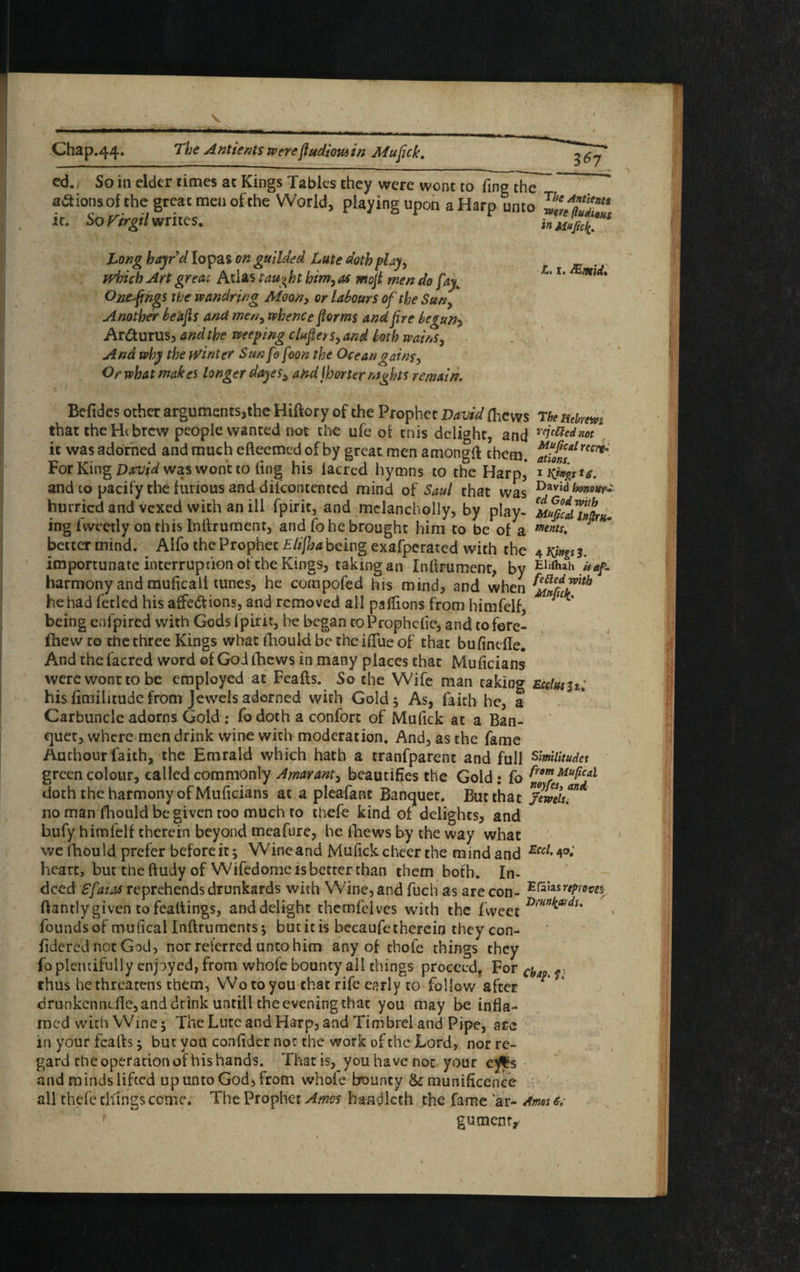 Chap.44. The Antients werefiudious in Mufick. cd. So in elder times at Kings Tables they were wont to ling the ions of the great men ofthe World, playing upon a Harp unto „LTUT‘ it. SoFtrgilwrites. Long bayrd Iopas on guilded Lute doth play, which Art great Atlas taught him, as mofi men do fay„ Omfings the wandring Moon, or labours of the Sun? Another be'afis and men, whence forms and fire begun■> ArCturus, and the weeping clufiersyand both wains, And why the winter Sunfofoon the Ocean gains, Or what makes longer daye$y and jhorter nights remain. Befides other arguments,the Hiftory of the Prophet David flicws The Hthem that the Hi brew people wanted not the ufe of this delight, and reic^dm it was adorned and much efteemed of by great men amongft them. For King David was wont to ling his lacred hymns to the Harp,’ * K^stg. and to pacify the furious and dilcontented mind of Saul that was D*vidhm°*r* hurried and vexed with an ill fpirit, and melancholly, by play- Muficd™iK« ing fweetly on this Infirument, and fo he brought him to be of a ments* * bettermind. Alfo the Prophet Elifha being exafperated with the 42^3. importunate interruption ofthe Kings, taking an Inftrument, by Elllhah harmony and muficali tunes, he compofed his mind, and when ^Sci?xth he had fecled his affections, and removed all paffions from himfelf, being enfpired with Gods fpirit, be began toProphcfie, and tofore- fhew to rhe three Kings what fhould be the iffue of that bufindle. And the facred word of God thews in many places that Muficians were wont to be employed at Feafts. So the Wife man taking zccUhii: his fimilitude from Jewels adorned with Gold 5 As, faith he, a Carbuncle adorns Gold : fo doth a confort of Mufick at a Ban¬ quet, where men drink wine with moderation. And, as the fame Authour faith, the Emrald which hath a tranfparent and full smiitudet green colour, called commonly Amaranty beautifies the Gold: fo Muficd doth the harmony of Muficians at a pleafanc Banquet. But that Jewels™ no man fliould be given too much to chefe kind of delights, and * bufy himfelf therein beyond meafure, he fhews by the way what we fhould prefer before it ^ Wine and Mufick cheer the mind and Eccl• 4a* heart, but the ftudy of Wifedome is better than them both. In. deed Sfaios reprehends drunkards with Wine, and fuch as are con- Eriiasreproves ftantlygiven to fealtings, and delight themfeives with the fweet r>,'Hn^du founds of mufical Inftrnmentsj but it is bccaufe therein they con- ildered notGod, nor referred unto him any of thofe things they fo plentifully enpyed, from whole bounty all things proceed. For chap.f thus he threatens them, Wo to you that rife early to follow after ; drunkcnndle,anddrink untill theeveningthat you may be infla¬ med with Wme 5 The Lute and Harp, and Timbrel and Pipe, are in your feafte -y but you confider not the work ofthe Lord, nor re¬ gard the operation of his hands. That is, you havenot your e^s and minds lifted up unto God, from whofe bouncy 8c munificence all thefe things come. The Prophet Amos handlcth the fame ar- Ames 6; gumcnr*