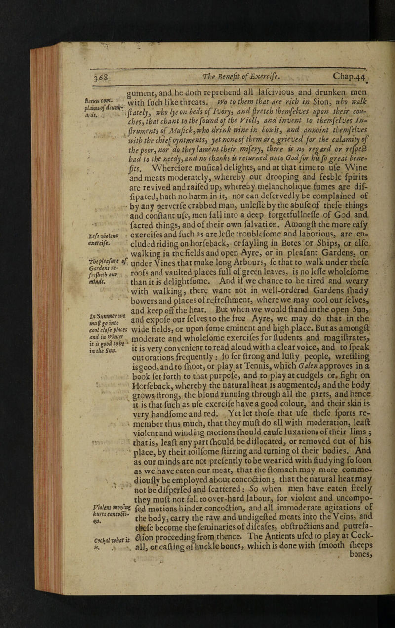 ftraos cm- plains of drunk aids. , lefs violent exercife. gumenc, and.he doth reprehend all iafcivious and drunken men with fuch like threats. Wo to them that are rich in Sion, who walk .flately, who lye on beds of Ivory, and flretch themfelves upon their cou- ches 3 that chant to the found of the riolly and invent to themfelvesln- fruments of Mufukywho drink wine in bowls, and annoint themfelves with the chief oyntments, yet none of them arew grieved for the calamity of the poor, nor do they lament their mifery, there is no regard or refpett had to the needy, and no thanks is returned unto God for his fo great bene¬ fits. Wherefore mufical delights, and at that time to ufe Wine and meats moderately, whereby our drooping and feeble fpirits are revived andraifedup, whereby meiancholique fumes are dif- fipated, hath no harm in it, nor can defervedly be complained of « by any perverfe crabbed man, unlefleby theabufeof thefe things and conftant ufe, men fall into a deep forgetfullnefle of God and facred things, and of their own falvation. Amongft the more eafy exercifes and fuch as arc Idle troublefome and laborious, are en- cluded riding on horfeback, orfayling in Botes or Ships, or elfe. walking in the fields and open Ayre, or in pleafant Gardens, or fhepleafure ef unc|er Vines that make long Arbours, fo that to walk under thefe frefhetbour roofs and vaulted places full of green leaves, is no Idle wholefome mnds. than it is delightfome. And if we chance to be tired and weary with walking, there want not in well-ordered Gardens fhady bowers and places of refreihment, whereweraay cool our felves, and keep off the heat. But when we would Band in the open Sun, andexpofeourfelvestothefree Ayre, we may do that in the Zoic'bfe1 places wide fields, or upon fome eminent and high place. But as amongft and m winter moderate and wholefome exercifes for Budents and magiftrates,, l\nthe°sun. ^ ic is very convenient to read aloud with a clear voice, and to fpcak out orations frequently : fo for Brong and luBy people, wreflling is good, and to ihoot, or play at Tennis, which Galen approves in a book fet forth to thatpurpofe, and to play at cudgels or. fight on v Horfeback, whereby the natural heat is augmented, and the body grows ftrong, the bloud running through all the parts, and hence it is that fuch as ufe exercife have a good colour, and their skin is very handfome and red. Yetletthofe that ufe thefe fports re- v member thus much, that they mull: do all with moderation, leaft violent and winding motions (hould caufe luxations of their lims; that is, leaft any partfhould bediflocated, or removed out of his ' place, by their toilfome Birring and turning ol their bodies. And as our minds are not prefently to be wearied with ftudy ing fo foon as we have eaten our meat, that the Bomach may more commo- \ dioufly be employed about concoCtion 5 that the natural heat may not be difperfed and fcattered: So when men have eaten freely they muft not fall to over-hard labour, for violent and uncompo- Vi&lent rnvmz pe(j motions hinder concoction, and all immoderate agitations of imtsconcetti- body, carry the raw and undigeBed meats into the Veins, and thefe become the feminaries of difeafes, obfiru&ions and putrefa- cockd what it &ion proceeding from thence. The Antients ufed to play at Cock¬ er. all, or cafling of huckle bones, which is done with fmooth (beeps hrvnf>c»