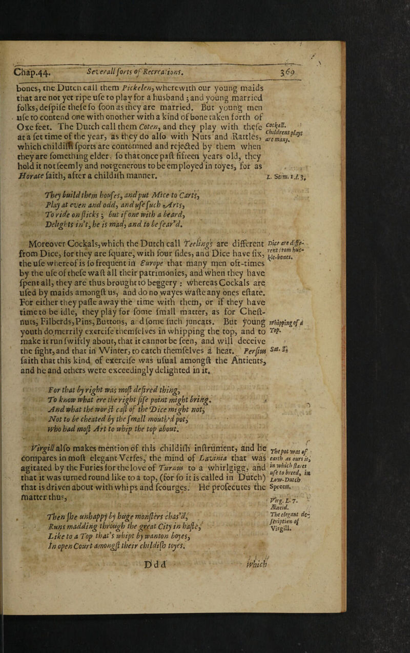 J- Chap.44« Seierall forts of Recreations. $69 bones, the Dutch call them Pickelen, wherewith our young maids that are not yet ripe ufe to play for a husband ; and young married folks, defpife thefefo foon as they are married. But young men ufe to contend one with onother with a kind of bone taken forth of Oxefeet. The Dutch call them Coten, and they play with thefe at a fet time of the year, as they do alio with Nuts and iRattles, which childifh fports are contemned and rcje&ed by them when they are fomething elder, fo that once paft fifteen years old, they hold it notfecmly and not generous to be employed in toyes, for as Bor ace faith, after a childifh manner. 1. Serm.u. 3, They build them houf?$, and put Mice to Carts, Play at even and odd, and ufe f uch *Arts, To ride on flicks, but if one with a beard, Delights int, he is mad, and to be fear'd. Moreover Cockals,which the Dutch call feelings are different vice an difff from Dice, for they are fquare, with four Tides, and Dice have fix, the ufe whereof is fo frequent id Europe that many men oft-times by the ufe of chefe waft all their patrimonies, and when rhey have fpent all, they are thus brought to beggery ; whereas Cockals are ufed by maids amongft us, and do no wayes wafte any ones efface. For either they pafle away the time with them, or if they have time to be idle, they play for fome fmall matter, as for Cheft- nuts, Filbcrds,Pins,Buttons, ardfome fuch juncacs. But young whippingofd youth do.merrily exercife themfelves in whipping the top, and to r°V' make it run fwifdy abour, that it cannot be fecn, and will deceive the fight, and that in Winter, to catch themfdves i heat. Perfm Sat‘ & faith that this kind of exercife was ufual amongft the Antientsa and he and others were exceedingly delighted in it. 1 ‘ . : For that by right was mofl de fired thing, T0 know what ere the right fife point might bring„ . <?. And what the world cafl of the Dice might noti Not to be cheated by the fmall mouth’d pot, who had mofl Art to whip the top about. J*. J J' v. r Virgilhdte makesfnerition of this childifh inftniment, and he rhepotwasef compares in moft elegant Vcrfes, the mind of Lavima that was earth as ours is3 agitated by the Furies for the love of Turnm to a whirlgigg, and that it was turned round like to a top, (for fo it is called in Dutch) uw-mub ^ that is driven about with whips and fcourgeso He profecutes the Spreerf. ftiatter thus. Then jhe unhappy by huge monflers chas'd,, Runs madding through the great City in hafle, Like to a Top that's whipt by wanton boyes, in open Court amongfl their childifh toyes. d d a Pirg. I. 7« * ttnetd. The elegant de~ ftription of Virgill. ///.. V which