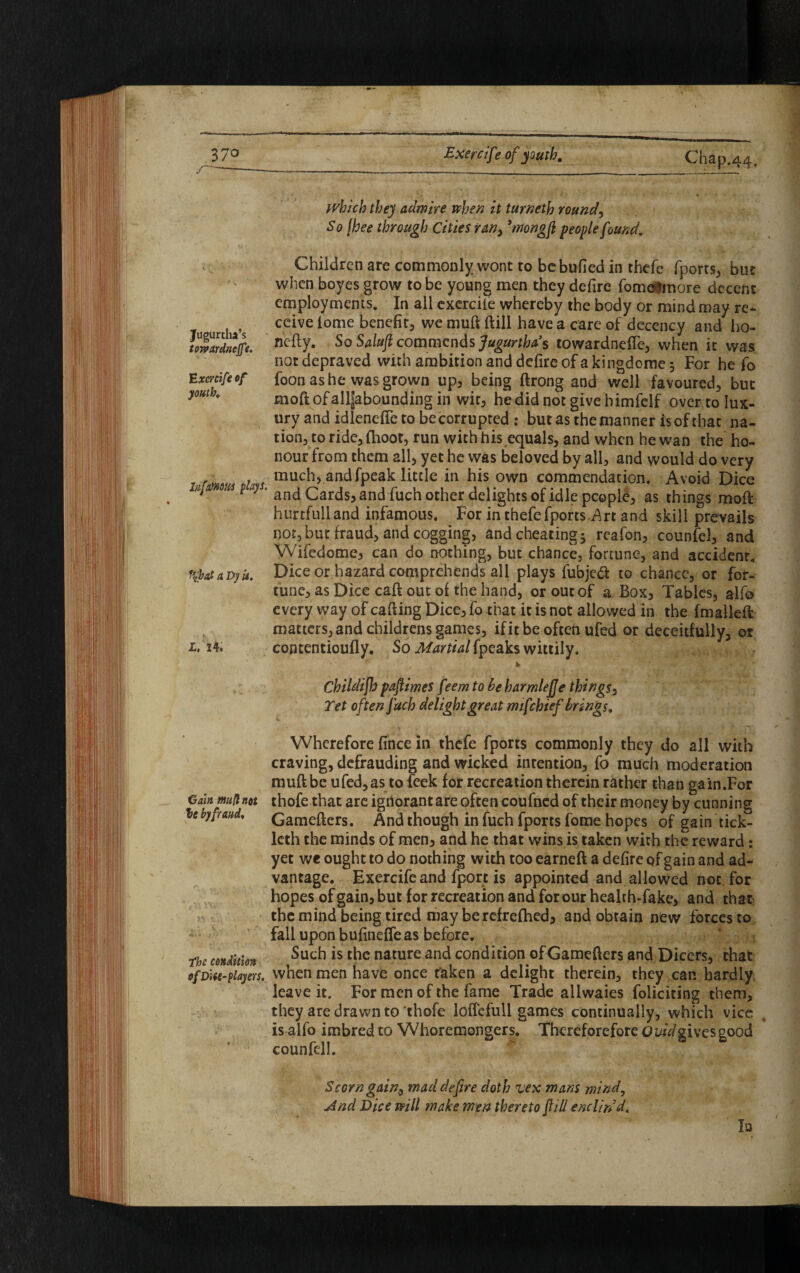 37® Jugurtha’s tQTvardneJfe. Exercife of youth. liifmom plays. f$at a Dy is. which they admire when it turneth rounds S 0 fbee through Cities ran, ’monoft people found. Children are commonly wont to be bulled in thefe (ports, but when boyes grow to be young men they defire fomelmore decent employments. In all exercile whereby the body or mind may re* ceive home benefit, we muft ftill have a care of decency and ho- nefty. So Saluft commends Jugurtha’s towardnefle, when it was not depraved with ambition and defire of a kingdome 5 For he fo foon as he was grown up, being ftrong and well favoured, but moftofalljaboundingin wit, hedidnotgive bimfelf over to lux¬ ury and idlenefte to be corrupted : but as the manner is of that na¬ tion, to ride, (hoot, run with his equals, and when he wan the ho¬ nour from them all, yet he was beloved by all, and would do very much, and fpeak little in his own commendation. Avoid Dice and Cards, and fuch other delights of idle people, as things moft hurtfulland infamous. For in thefe fports Art and skill prevails not,but fraud, and cogging, and cheating; reafon, counfel, and Wifedome, can do nothing, but chance, fortune, and accident. Dice or hazard comprehends all plays fubjeft to chance, or for¬ tune, as Dice caft out of the hand, or out of a Box, Tables, alfo every way of cafting Dice, fo that it is not allowed in the (mailed matters, and childrens games, if it be often ufed or deceitfully, or contentioufly. So Martial fpeaks wittily. Childifto paftimeS feem to be harmlefje things, Tet often fuch delight great m if chief brings. Wherefore fince in thefe fports commonly they do all with craving, defrauding and wicked intention, fo much moderation muft be ufed, as to feek for recreation therein rather than gain.For thofe that are ignorant are often coufned of their money by cunning Gameftcrs. And though in fuch fports fome hopes of gain tick- leth the minds of men, and he that wins is taken with the reward: yet we ought to do nothing with too earned a defire of gain and ad¬ vantage. Exercife and fport is appointed and allowed not for hopes of gain, but for recreation and for our health-fake, and that the mind being tired may be refrefhed, and obtain new forces to fall upon bufinefleas before. Such is the nature and condition ofGamefters and Dicers, that ofDtiit-piayers. when men have once taken a delight therein, they can hardly leave it. For men of the fame Trade allwaies foliciting them, they are drawn to thofe loffefull games continually, which vice is alfo imbred to Whoremongers. Thereforefore Ovid gives good counfel!. l. 24. Gain mull not le by fraud. the condition Scorn gain, mad defire doth vex mans mind, And Dice will make men thereto ftill endin’d. la