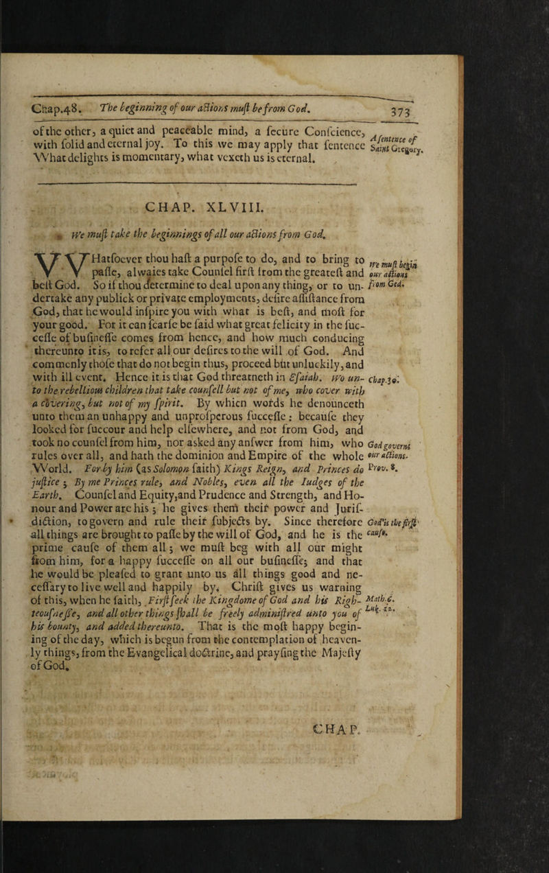 Gb.ap.48. The beginning of our attions muft be from God, of the other, a quiet and peaceable mind, a fecure Confcience, with folid and eternal joy. To this we may apply that fentence What delights is momentary, what vexeth us is eternal. ^ CHAP. XLVIII. n We muft take the beginnings of all our actions from God, XT \7Hatfocver thou haft a pur pole to do, and to bring to Y Y paftc, alwaies take Counlelnrftlrom the greateft and our aftioHi belt God. So if thou cfetermine to deal upon any thing, or to un- frm dertakc any publick or private employments, defire affiftance from God, that he would infpire you with what is belt, and molt for your good. For it can fcarfe be faid what great felicity in the fuc- cefle of bufinefle comes from hence, and how much conducing thereunto it is, to refer all our defires to the will of God. And commonly chofe that do not begin thus, proceed but unluckily, and with ill event. Hence it is that God threatneth in Bfaiah. wo un- cbaf.Ul to the rebellion* children that take counfell but not of me, who cover with a coverings but not of my fpirit. By whicn wofds he denounceth unto them an unhappy and unproljpcrous fuccefie ; becaufe they looked for fuccour and help elfewhere, and not from God, and took no counfel from him, nor asked any anfwer from him, who God govern rules overall, and hath the dominion and Empire of the whole mr «Kmu World. For-by him (as Solomon faith) Kings Reigny and princes do 8* juftice j By me Princes rule, and Nobles, even all the Pudges of the Earth, Counfel and Equity,and Prudence and Strength, and Ho¬ nour and Power are his 5 he gives them theif power and Jurif- didlion, to govern and rule theif fubje&s by. Since therefore GotTk theftft' all things are brought to pafle by the will of God, and he is the caab*% prime caufe of them all 5 we muft beg with all our might from him, for a happy fucceffe on all our bufinefiq and that lie would be plcafed to grant unto us all things good and ne- ceflary to live well and happily by* Chrift gives us warning of this, when he faith, Firjtfeek the Kingdome of God and his Righ- teoufnejSe, and all other things jhall be freely adminiftred unto you ofLH^'*im his bounty^ and added thereunto. That is the moft happy begin- ing of the day, which is begun from the contemplation of heaven¬ ly things, from the Evangelical doctrine, and prayfing the Majefty of God.